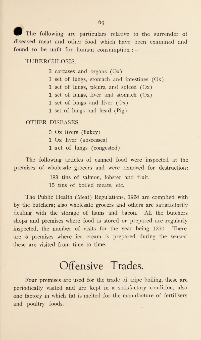 6g The following are particulars relative to the surrender of diseased meat and other food which have been examined and found to be unfit for human consumption TUBERCULOSIS. 2 carcases and organs (Ox) 1 set of lungs, stomach and intestines (Ox) 1 set of lungs, pleura and spleen (Ox) 1 set of lungs, liver and stomach (Ox) 1 set of lungs and liver (Ox) 1 set of lungs and head (Pig) OTHER DISEASES. 3 Ox livers (flukey) 1 Ox liver (abscesses) 1 set of lungs (congested) The following articles of canned food were inspected at the premises of wholesale grocers and were removed for destruction: 188 tins of salmon, lobster and fruit. 15 tins of boiled meats, etc. The Public Health (Meat) Regulations, 1924 are complied with by the butchers; also wholesale grocers and others are satisfactorily dealing with the storage of hams and bacon. All the butchers shops and premises where food is stored or prepared are regularly inspected, the number of visits for the year being 1230. There are 5 premises where ice cream is prepared during the season these are visited from time to time. Offensive Trades. Four premises are used for the trade of tripe boiling, these are periodically visited and are kept in a satisfactory condition, also one factory in which fat is melted for the manufacture of fertilisers and poultry foods.