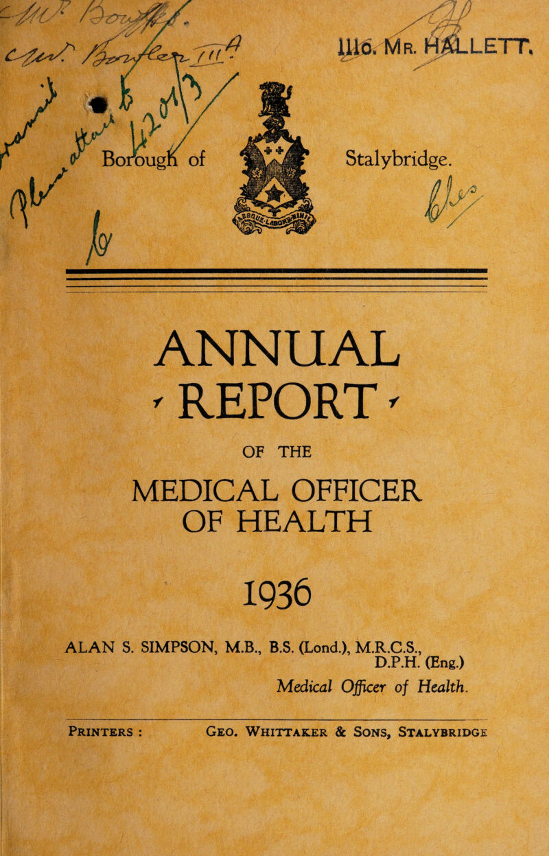 Jiff- im m. HALLETT. Stalybridge. I c/0 ANNUAL ' REPORT' OF THE MEDICAL OFFICER OF HEALTH 1936 ALAN S. SIMPSON, M.B., B.S. (Lond.), M.R.C.S., D.P.H. (Eng.) Medical Officer of Health.
