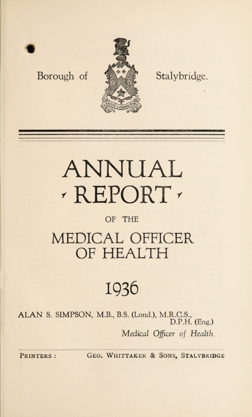 Borough of Stalybridge. ANNUAL ' REPORT ' OF THE MEDICAL OFFICER OF HEALTH 1936 ALAN S. SIMPSON, M.B., B.S. (Lond.), M.R.C.S., D.P.H. (Eng.) Medical Officer of Health.