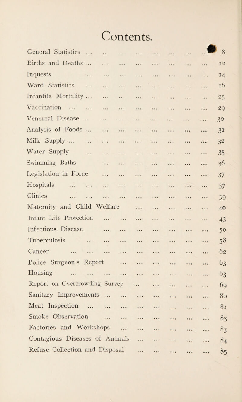Contents. General Statistics . Births and Deaths. Inquests Ward Statistics . Infantile Mortality. Vaccination . Venereal Disease. Analysis of Foods. Milk Supply. Water Supply . Swimming Baths . Legislation in Force . Hospitals . Clinics .». ««• ».. Maternity and Child Welfare Infant Life Protection . Infectious Disease . Tuberculosis . Cancer •.. •.< • • • »• • Police Surgeon’s Report Housing . Report on Overcrowding Survey Sanitary Improvements. Meat Inspection . Smoke Observation . Factories and Workshops Contagious Diseases of Animals Refuse Collection and Disposal ...• 8 12 ... 14 l6 25 2g 30 31 32 35 36 ••• 37 37 39 ... 4® 43 50 58 ... 62 63 63 69 80 81 83 83 ... 84 85