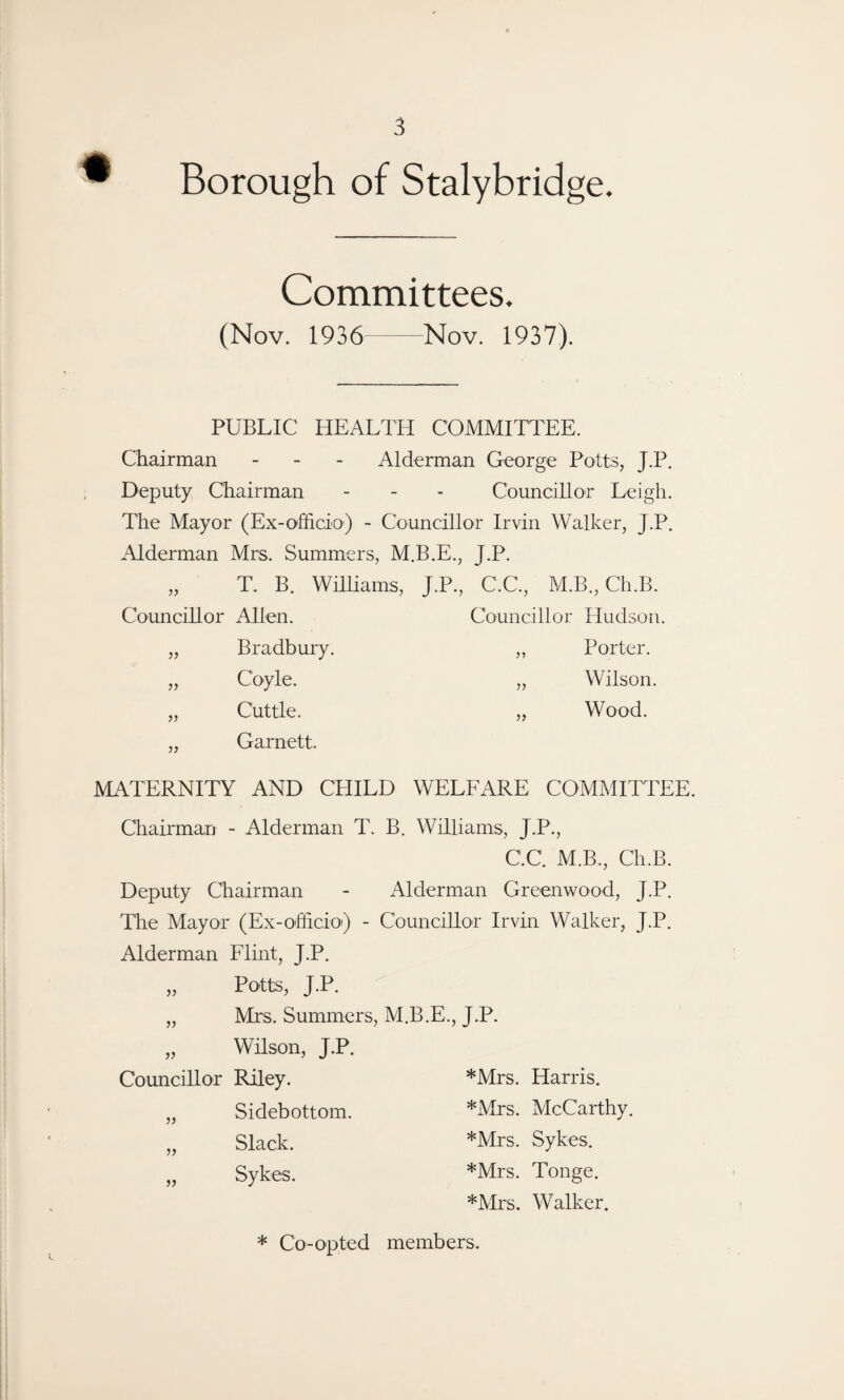 Borough of Stalybridge. Committees. (Nov. 1936-Nov. 1937). PUBLIC HEALTH COMMITTEE. Chairman - - - Alderman George Potts, J.P. Deputy Chairman - - - Councillor Leigh. The Mayor (Ex-officio) - Councillor Irvin Walker, J.P. Alderman Mrs. Summers, M.B.E., J.P. „ T. B. Williams, J.P., C.C., M.B., Ch.B. Councillor Allen. Councillor Hudson. Bradbury. ,, Porter. }} Coyle. „ Wilson. }> Cuttle. „ Wood. )} Garnett. MATERNITY AND CHILD WELFARE COMMITTEE. Chairman - Alderman T. B. Williams, J.P., C.C. M.B., Ch.B. Deputy Chairman - Alderman Greenwood, J.P. The Mayor (Ex-officio^) - Councillor Irvin Walker, J.P. Alderman Flint, J.P. „ Potts, J.P. Mrs. Summers, M.B.E., J.P. „ Wilson, J.P. Councillor Riley. „ Sidebottom. „ Slack. „ Sykes. *Mrs. Harris. *Mrs. McCarthy. *Mrs. Sykes. *Mrs. Tonge. *Mrs. Walker. * Co-opted members.