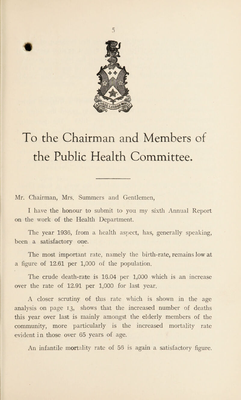 To the Chairman and Members of the Public Health Committee. Mr. Chairman, Mrs. Summers and Gentlemen, I have the honour to1 submit to> you my sixth Annual Report on the work of the Health Department. The year 1936, from a health aspect, has, generally speaking, been a satisfactory one. The most important rate, namely the birth-rate, remains low at a figure of 12.61 per 1,000 of the population. The crude death-rate is 16.04 per 1,000 which is an increase over the rate of 12.91 per 1,000 for last year. A closer scrutiny of this rate which is shown in the age analysis on page 13, shows that the increased number of deaths this year over last is mainly amongst the elderly members of the community, more particularly is the increased mortality rate evident in those over 65 years of age. An infantile mortality rate of 56 is again a satisfactory figure.