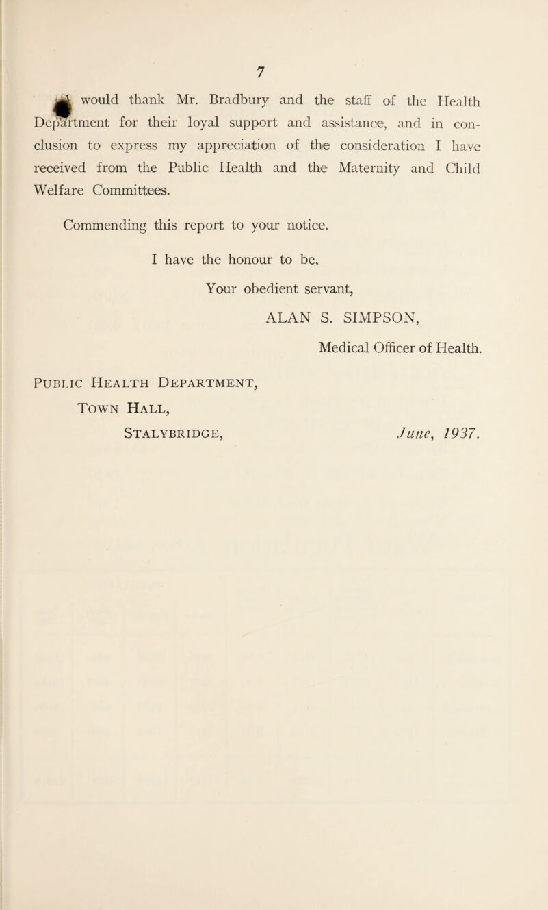 jj| would thank Mr. Bradbury and the staff of the Health Department for their loyal support and assistance, and in con¬ clusion to express my appreciation of the consideration I have received from the Public Health and the Maternity and Child Welfare Committees. Commending this report to your notice. I have the honour to be. Your obedient servant, ALAN S. SIMPSON, Medical Officer of Health. Public Health Department, Town Hall, Stalybridge, Jane, 1937.