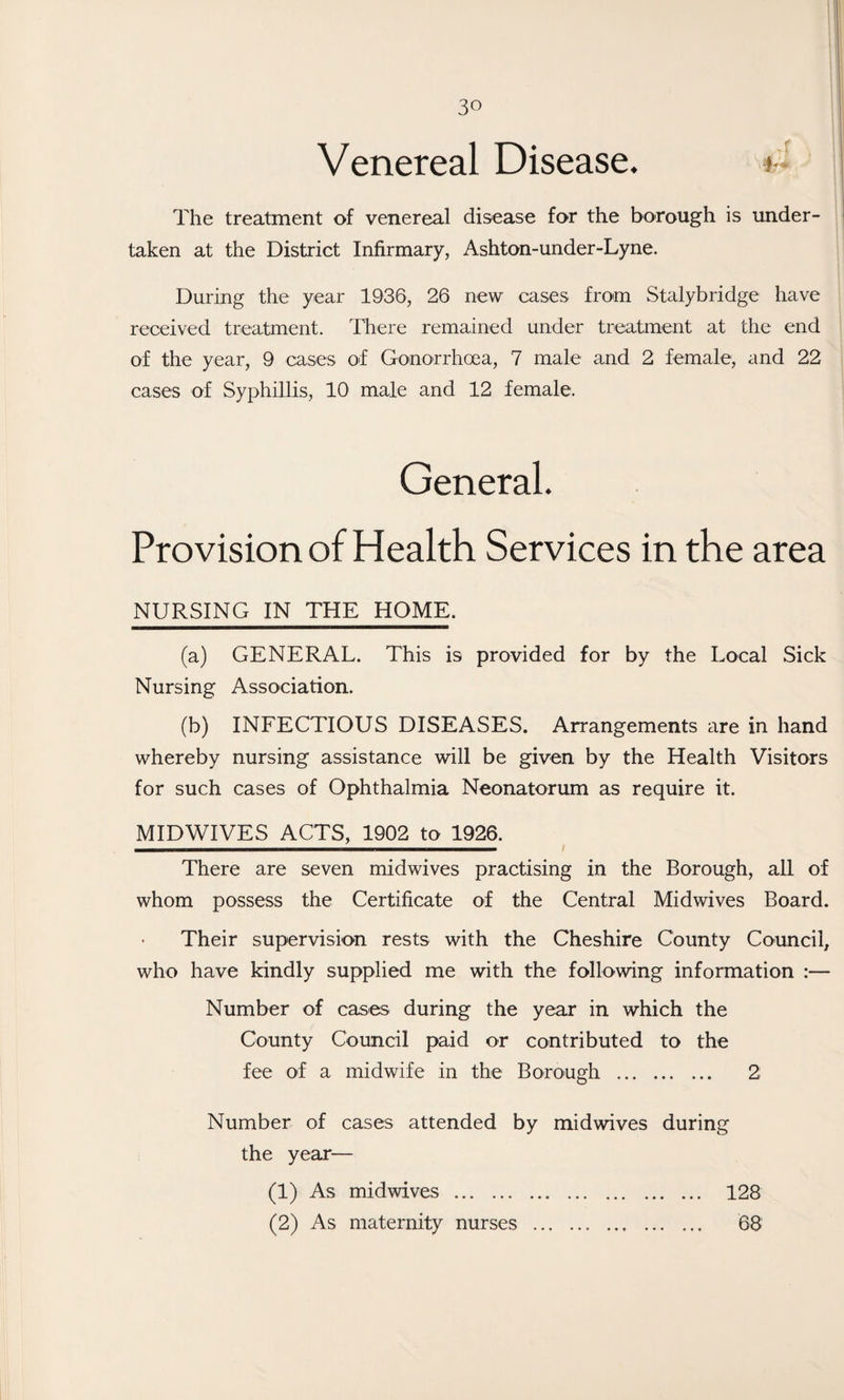 Venereal Disease. *• The treatment of venereal disease for the borough is under¬ taken at the District Infirmary, Ashton-under-Lyne. During the year 1936, 26 new cases from Stalybridge have received treatment. There remained under treatment at the end of the year, 9 cases of Gonorrhoea, 7 male and 2 female, and 22 cases of Syphillis, 10 male and 12 female. General. Provision of Health Services in the area NURSING IN THE HOME. (a) GENERAL. This is provided for by the Local Sick Nursing Association. (b) INFECTIOUS DISEASES. Arrangements are in hand whereby nursing assistance will be given by the Health Visitors for such cases of Ophthalmia Neonatorum as require it. MIDWIVES ACTS, 1902 to 1926. There are seven midwives practising in the Borough, all of whom possess the Certificate of the Central Midwives Board. Their supervision rests with the Cheshire County Council, who have kindly supplied me with the following information :— Number of cases during the year in which the County Council paid or contributed to the fee of a midwife in the Borough . 2 Number of cases attended by midwives during the year— (1) As midwives . 128 (2) As maternity nurses . 68