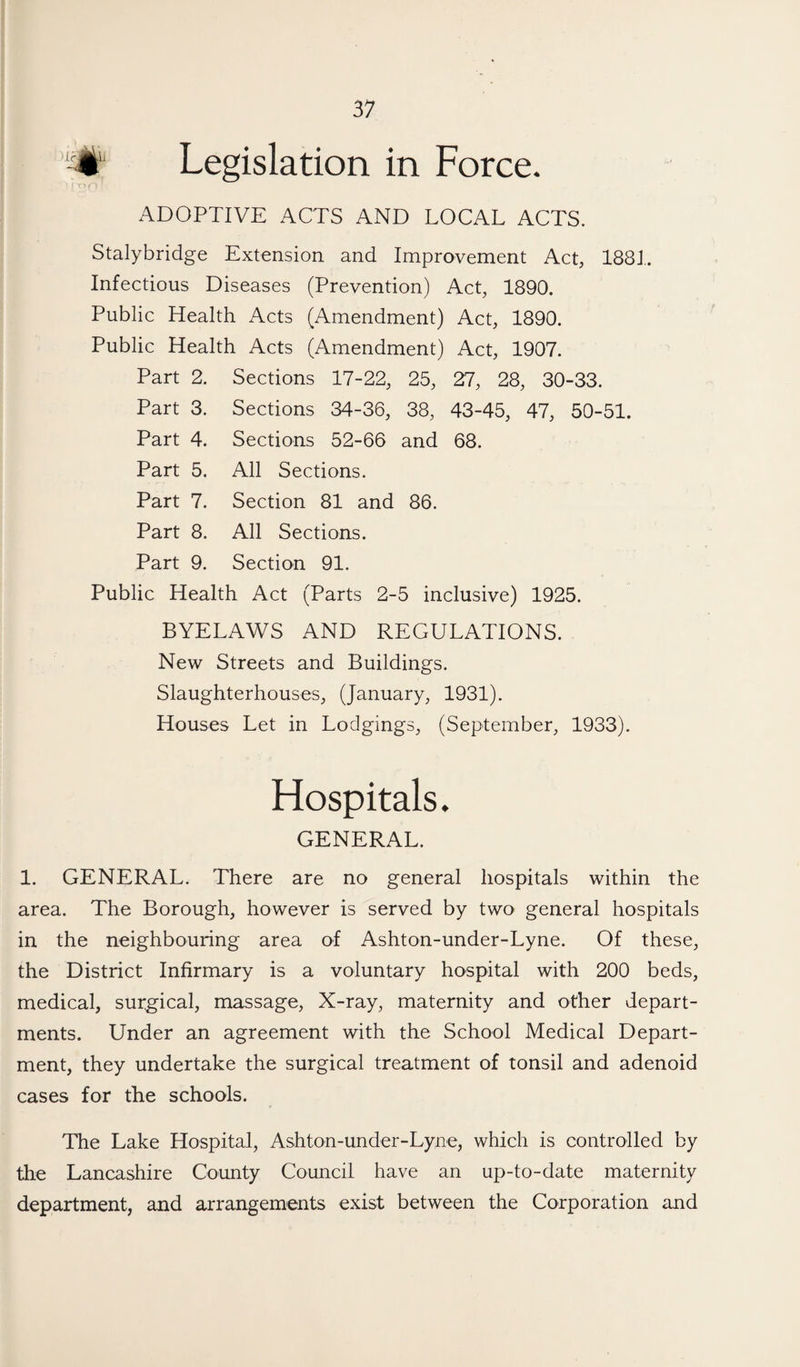 Legislation in Force. ADOPTIVE ACTS AND LOCAL ACTS. Stalybridge Extension and Improvement Act, 1881. Infectious Diseases (Prevention) Act, 1890. Public Health Acts (Amendment) Act, 1890. Public Health Acts (Amendment) Act, 1907. Part 2. Sections 17-22, 25, 27, 28, 30-33. Part 3. Sections 34-36, 38, 43-45, 47, 50-51. Part 4. Sections 52-66 and 68. Part 5. All Sections. Part 7. Section 81 and 86. Part 8. All Sections. Part 9. Section 91. Public Health Act (Parts 2-5 inclusive) 1925. BYELAWS AND REGULATIONS. New Streets and Buildings. Slaughterhouses, (January, 1931). Houses Let in Lodgings, (September, 1933). Hospitals. GENERAL. 1. GENERAL. There are no general hospitals within the area. The Borough, however is served by two general hospitals in the neighbouring area of Ashton-under-Lyne. Of these, the District Infirmary is a voluntary hospital with 200 beds, medical, surgical, massage, X-ray, maternity and other depart¬ ments. Under an agreement with the School Medical Depart¬ ment, they undertake the surgical treatment of tonsil and adenoid cases for the schools. The Lake Hospital, Ashton-under-Lyne, which is controlled by the Lancashire County Council have an up-to-date maternity department, and arrangements exist between the Corporation and