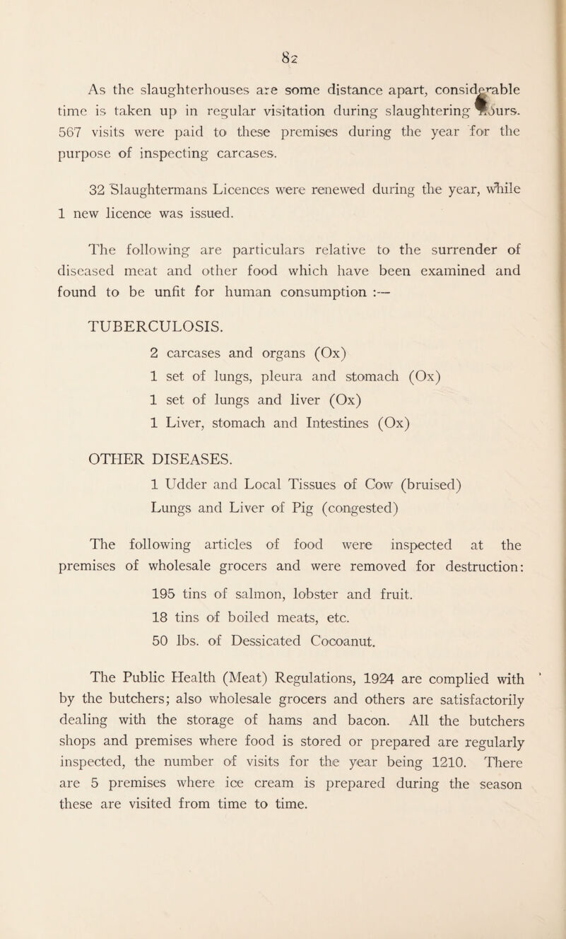 As the slaughterhouses are some distance apart, considerable time is taken up in regular visitation during slaughtering Tfburs. 567 visits were paid to these premises during the year for the purpose of inspecting carcases. 32 Slaughtermans Licences were renewed during the year, while 1 new licence was issued. The following are particulars relative to the surrender of diseased meat and other food which have been examined and found to be unfit for human consumption :— TUBERCULOSIS. 2 carcases and organs (Ox) 1 set of lungs, pleura and stomach (Ox) 1 set of lungs and liver (Ox) 1 Liver, stomach and Intestines (Ox) OTHER DISEASES. 1 Udder and Local Tissues of Cow (bruised) Lungs and Liver of Pig (congested) The following articles of food were inspected at the premises of wholesale grocers and were removed for destruction: 195 tins of salmon, lobster and fruit. 18 tins of boiled meats, etc. 50 lbs. of Dessicated Cocoanut. The Public Health (Meat) Regulations, 1924 are complied with by the butchers; also wholesale grocers and others are satisfactorily dealing with the storage of hams and bacon. All the butchers shops and premises where food is stored or prepared are regularly inspected, the number of visits for the year being 1210. There are 5 premises where ice cream is prepared during the season these are visited from time to time.