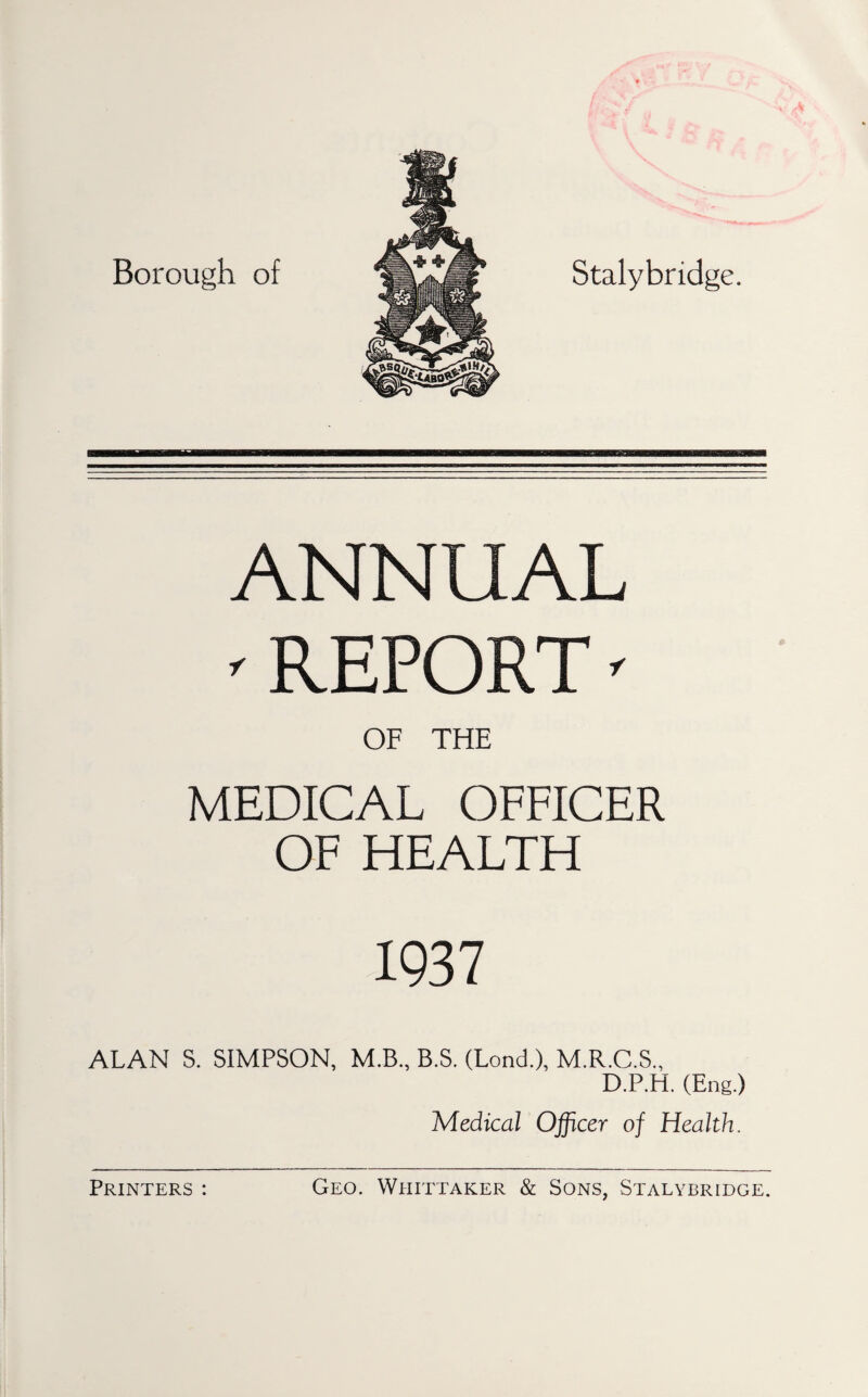 Borough of Stalybridge. ANNUAL ' REPORT ' OF THE MEDICAL OFFICER OF HEALTH 1937 ALAN S. SIMPSON, M.B., B.S. (Lond.), M.R.C.S., D.P.H. (Eng.) Medical Officer of Health.