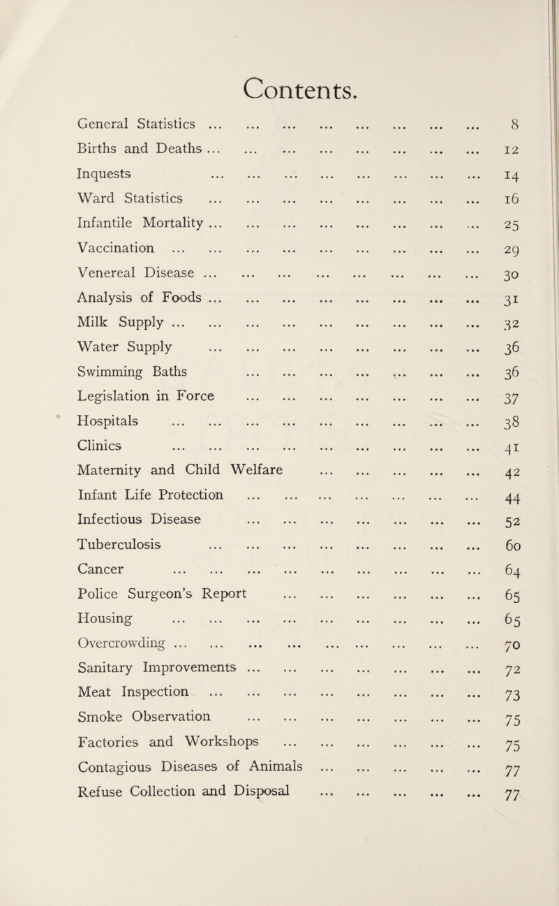 Contents. General Statistics. 8 Births and Deaths. 12 Inquests 14 Ward Statistics . 16 Infantile Mortality. 25 Vaccination . 29 Venereal Disease. 30 Analysis of Foods. 31 Milk Supply. 32 Water Supply . 36 Swimming Baths 36 Legislation in Force . 37 Hospitals . 38 Clinics 41 Maternity and Child Welfare . 42 Infant Life Protection . 44 Infectious Disease 52 Tuberculosis 60 Cancer 64 Police Surgeon’s Report . 63 Housing . 65 Overcrowding. 70 Sanitary Improvements. 72 Meat Inspection . 73 Smoke Observation . 73 Factories and Workshops . 73 Contagious Diseases of Animals . 77 Refuse Collection and Disposal . 77