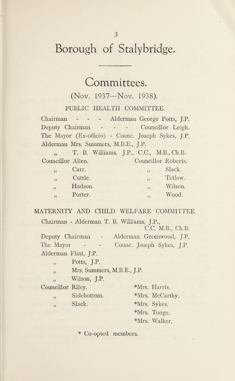 Borough of Stalybridge. Committees. (Nov. 1937—Nov. 1938). PUBLIC HEALTH COMMITTEE. Chairman - Alderman George Potts, J.P. Deputy Chairman - - - Councillor Leigh. The Mayor (Ex-officio) - Counc. Joseph Sykes, J.P. Alderman Mrs. Summers, M.B.E., J.P. 5) T. B. Williams, J.P., C.C., M.B., Ch.B. Councillor Alien. Councillor Roberts. Carr. ,, Slack Cuttle. ,, Tetlow. V Hudson. „ Wilson. Porter. „ Wood. MATERNITY AND CHILD WELFARE COMMITTEE. Chairman - Alderman T. B. Williams, J.P., C.C. M.B., Ch.B. Deputy Chairman - Alderman Greenwood, J.P. The Mayor - - Counc. Joseph Sykes, J.P. Alderman Flint, J.P. „ Potts, J.P. „ Mrs. Summers, M.B.E., J.P. „ Wilson, J.P. Councillor Riley. *Mrs. Harris. „ Sidebottom. *Mrs. McCarthy. „ Slack. *Mrs. Sykes. *Mrs. Tonge. *Mrs. Walker. * Co-opted members.