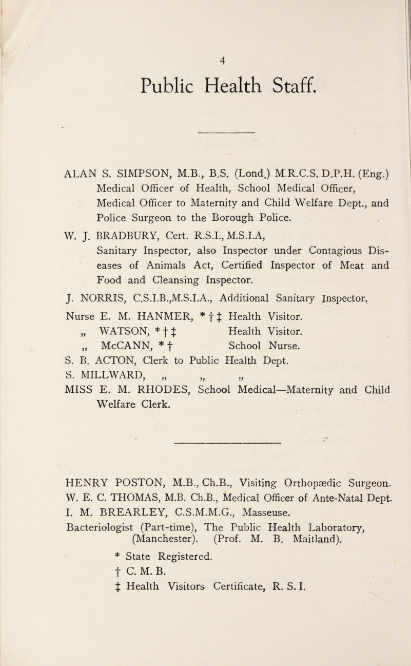 Public Health Staff. ALAN S. SIMPSON, M.B., B.S. (Lond) M.R.C.S. D.P.H. (Eng.) Medical Officer of Health, School Medical Officer, Medical Officer to Maternity and Child Welfare Dept., and Police Surgeon to the Borough Police. W. J. BRADBURY, Cert. R.S.I., M.S.I.A, Sanitary Inspector, also Inspector under Contagious Dis¬ eases of Animals Act, Certified Inspector of Meat and Food and Cleansing Inspector. J. NORRIS, C.S.I.B.,M.S.I.A., Additional Sanitary Inspector, Nurse E. M. HANMER, * f £ Health Visitor. „ WATSON, * f i Health Visitor. „ McCANN, * f School Nurse. S. B. ACTON, Clerk to Public Health Dept. S. MILLWARD, „ MISS E. M. RHODES, School Medical—Maternity and Child Welfare Clerk. HENRY POSTON, M.B., Ch.B., Visiting Orthopaedic Surgeon. W. E. C. THOMAS, M.B. Ch.B., Medical Officer of Ante-Natal Dept. I. M. BREARLEY, C.S.M.M.G., Masseuse. Bacteriologist (Part-time), The Public Health Laboratory, (Manchester). (Prof. M. B. Maitland). * State Registered, f C. M. B. J Health Visitors Certificate, R. S. I.