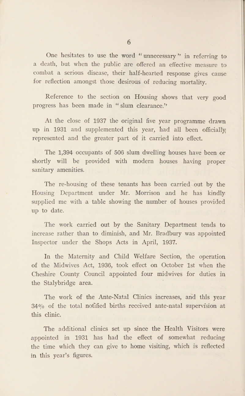 One hesitates to use the word “ unnecessary ” in referring to a death, but when the public are offered an effective measure tO' combat a serious disease, their half-hearted response gives cause for reflection amongst those desirous of reducing mortality. Reference to the section on Housing shows that very good progress has been made in “ slum clearance.7’ At the close of 1937 the original five year programme drawn up in 1931 and supplemented this year, had all been officially represented and the greater part of it carried into effect. The 1,394 occupants of 506 slum dwelling houses have been or shortly will be provided with modern houses having proper sanitary amenities. The re-housing of these tenants has been carried out by the Housing Department under Mr. Morrison and he has kindly supplied me with a table showing the number of houses provided up to date. The work carried out by the Sanitary Department tends to increase rather than to diminish, and Mr. Bradbury was appointed Inspector under the Shops Acts in April, 1937. In the Maternity and Child Welfare Section, the operation of the Midwives Act, 1936, took effect on October 1st when the Cheshire County Council appointed four midwives for duties in the Stalybridge area. The work of the Ante-Natal Clinics increases, and this year 34% of the total notified births received ante-natal supervision at this clinic. The additional clinics set up since the Health Visitors were appointed in 1931 has had the effect of somewhat reducing the time which they can give to home visiting, which is reflected in this year’s figures.