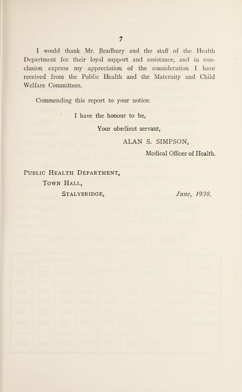 I would thank Mr. Bradbury and the staff of the Health Department for their loyal support and assistance, and in con¬ clusion express my appreciation of the consideration I have received from the Public Health and the Maternity and Child Welfare Committees. Commending this report to your notice. I have the honour to be, Your obedient servant, ALAN S. SIMPSON, Medical Officer of Health. Public Health Department, Town Hall, Stalybridge, Jane, 1938.