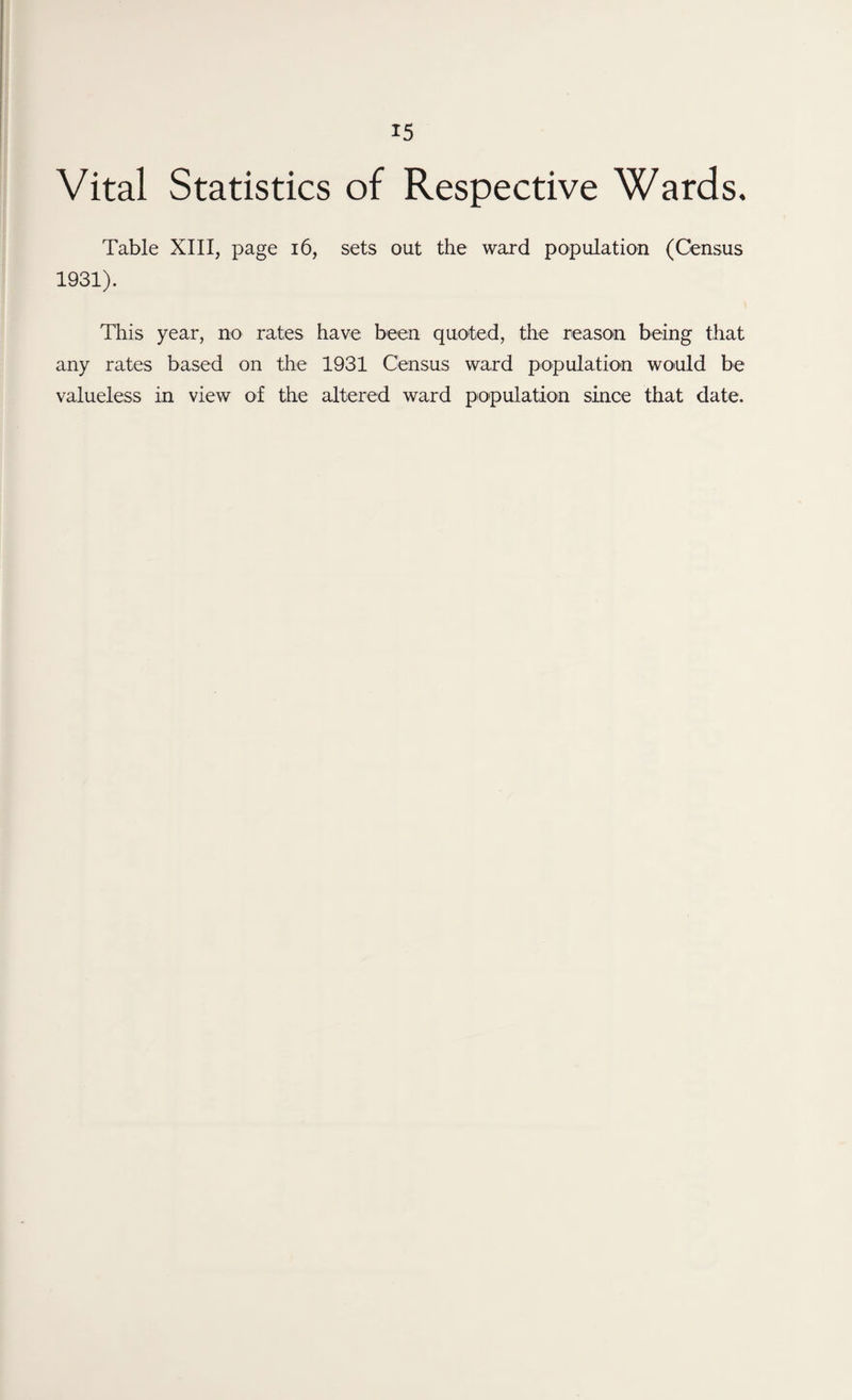 Vital Statistics of Respective Wards. Table XIII, page 16, sets out the ward population (Census 1931). This year, no rates have been quoted, the reason being that any rates based on the 1931 Census ward population would be valueless in view of the altered ward population since that date.