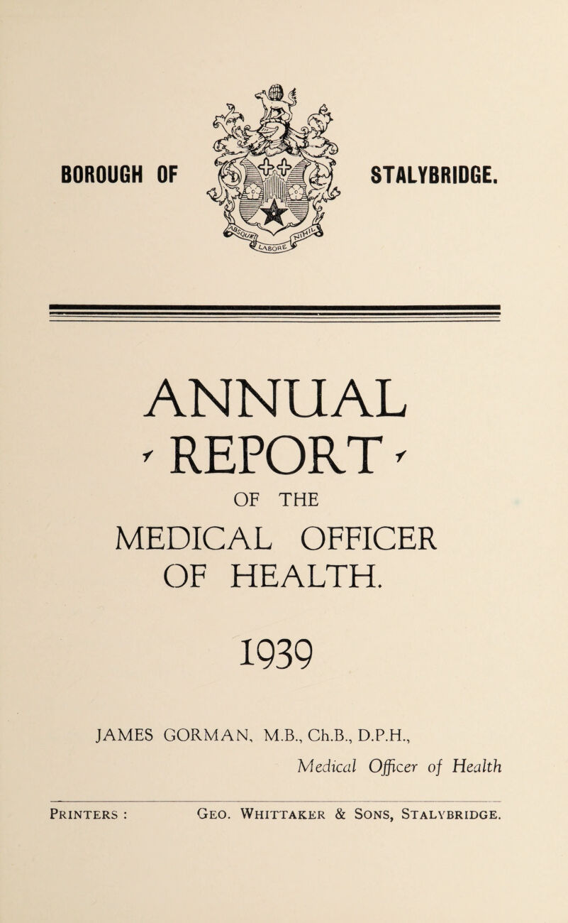 BOROUGH OF STALYBRIDGE. ANNUAL ^ REPORT' OF THE MEDICAL OFFICER OF HEALTH. 1939 JAMES GORMAN, M.B., Ch.B., Medical Officer of Health