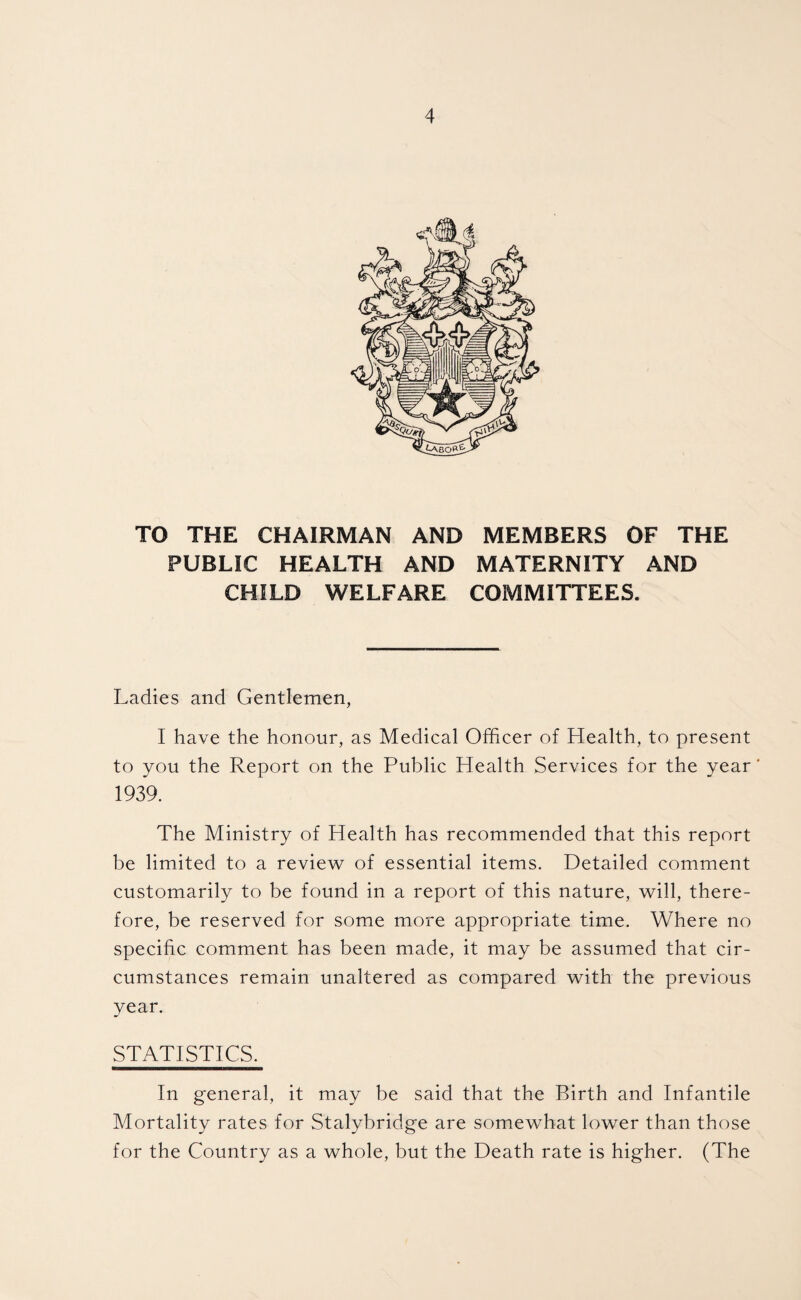 TO THE CHAIRMAN AND MEMBERS OF THE PUBLIC HEALTH AND MATERNITY AND CHILD WELFARE COMMITTEES. Ladies and Gentlemen, I have the honour, as Medical Officer of Health, to present to you the Report on the Public Health Services for the year' 1939. The Ministry of Health has recommended that this report be limited to a review of essential items. Detailed comment customarily to be found in a report of this nature, will, there¬ fore, be reserved for some more appropriate time. Where no specific comment has been made, it may be assumed that cir¬ cumstances remain unaltered as compared with the previous year. STATISTICS. In general, it may be said that the Birth and Infantile Mortality rates for Stalybridge are somewhat lower than those for the Country as a whole, but the Death rate is higher. (The