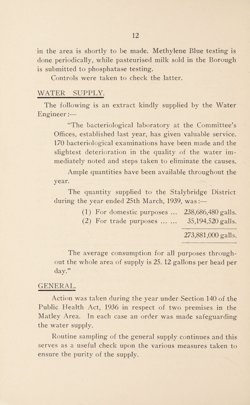 in the area is shortly to be made. Methylene Blue testing is done periodically, while pasteurised milk sold in the Borough is submitted to phosphatase testing. Controls were taken to check the latter. WATER SUPPLY. The following is an extract kindly supplied by the Water Engineer “The bacteriological laboratory at the Committee’s Offices, established last year, has given valuable service. 170 bacteriological examinations have been made and the slightest deterioration in the quality of the water im¬ mediately noted and steps taken to eliminate the causes. Ample quantities have been available throughout the year. The quantity supplied to the Stalybridge District during the year ended 25th March, 1939, was:— (1) For domestic purposes ... 238,686,480 galls. (2) For trade purposes . 35,194,520 galls. 273,881,000 galls. The average consumption for all purposes through¬ out the whole area of supply is 25. 12 gallons per head per day.” GENERAL. Action was taken during the year under Section 140 of the Public Health Act, 1936 in respect of two premises in the Matley Area. In each case an order was made safeguarding the water supply. Routine sampling of the general supply continues and this serves as a useful check upon the various measures taken to ensure the purity of the supply.