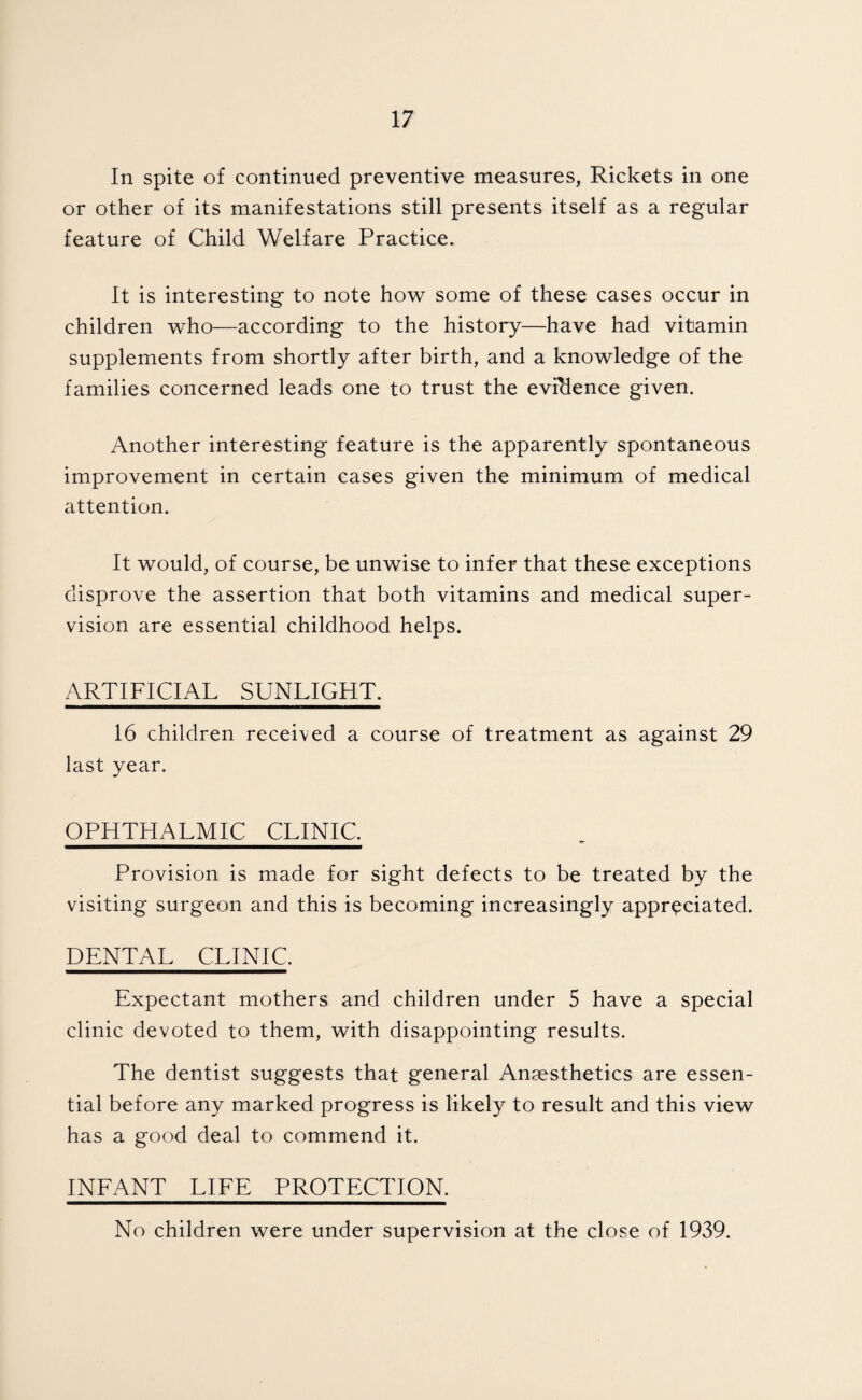 In spite of continued preventive measures, Rickets in one or other of its manifestations still presents itself as a regular feature of Child Welfare Practice. It is interesting to note ho'sv some of these cases occur in children who—according to the history—have had vitamin supplements from shortly after birth, and a knowledge of the families concerned leads one to trust the evidence given. Another interesting feature is the apparently spontaneous improvement in certain cases given the minimum of medical attention. It would, of course, be unwise to infer that these exceptions disprove the assertion that both vitamins and medical super¬ vision are essential childhood helps. ARTIFICIAL SUNLIGHT. 16 children received a course of treatment as against 29 last year. OPHTHALMIC CLINIC. Provision is made for sight defects to be treated by the visiting surgeon and this is becoming increasingly appreciated. DENTAL CLINIC. Expectant mothers and children under 5 have a special clinic devoted to them, with disappointing results. The dentist suggests that general Angesthetics are essen¬ tial before any marked progress is likely to result and this view has a good deal to commend it. INEANT LIEE PROTECTION. No children were under supervision at the close of 1939.