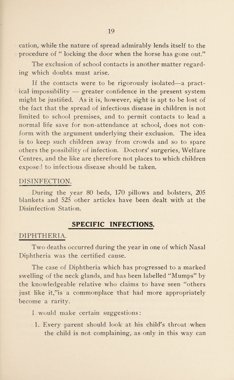 cation, while the nature of spread admirably lends itself to the procedure of “ locking the door when the horse has gone out.’^ The exclusion of school contacts is another matter regard¬ ing which doubts must arise. If the contacts were to be rigorously isolated—a pract¬ ical impossibility — greater confidence in the present system might be justified. As it is, however, sight is apt to be lost of the fact that the spread of infectious disease in children is not limited to school premises, and to permit contacts to lead a normal life save for non-attendance at school, does not con¬ form with the argument underlying their exclusion. The idea is to keep such children away from crowds and so to spare others the possibility of infection. Doctors’ surgeries. Welfare Centres, and the like are therefore not places to which children exposed to infectious disease should be taken. DISINFECTION. During the year 80 beds, 170 pillows and bolsters, 205 blankets and 525 other articles have been dealt with at the Disinfection Station. SPECIFIC INFECTIONS. DIPHTHERIA. Two deaths occurred during the year in one of which Nasal Diphtheria was the certified cause. The case of Diphtheria which has progressed to a marked swelling of the neck glands, and has been labelled “Mumps” by the knowledgeable relative who claims to have seen “others just like it,”is a commonplace that had more appropriately become a rarity. I would make certain suggestions: 1. Every parent should look at his child’s throat when the child is not complaining, as only in this way can