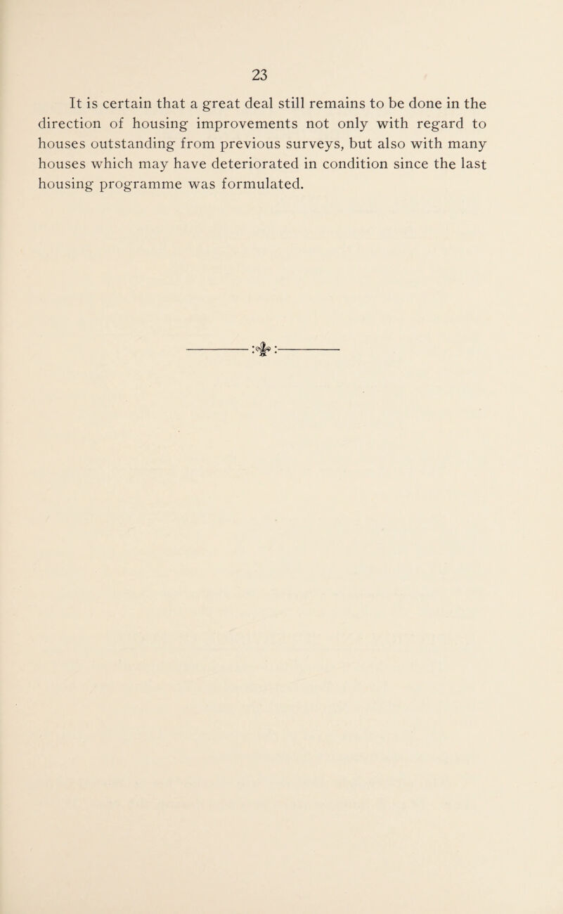 It is certain that a great deal still remains to be done in the direction of housing improvements not only with regard to houses outstanding from previous surveys, but also with many houses which may have deteriorated in condition since the last housing programme was formulated.