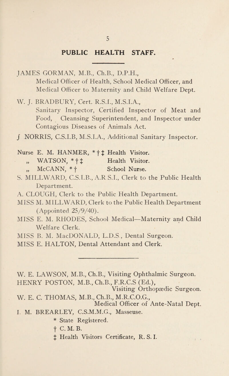 PUBLIC HEALTH STAFF. JAMES GORMAN, M.B., Ch.B., D.P.H, Medical Officer of Health, School Medical Officer, and Medical Officer to Maternity and Child Welfare Dept. W. J. BRADBURY, Cert. R.S.I., M.S.I.A., Sanitary Inspector, Certified Inspector of Meat and Food, Cleansing Superintendent, and Inspector under Contagious Diseases of Animals Act. J’ NORRIS, C.S.I.B, M.S.I.A., Additional Sanitary Inspector. Nurse E. M. HANMER, * f J Health Visitor. „ WATSON, *tt Health Visitor. „ McCANN, * f School Nurse. S. MILLWARD, C.S.I.B., A.R S.I., Clerk to the Public Health Department. A. CLOUGH, Clerk to the Public Health Department. MISS M. MILLWARD, Clerk to the Public Health Department (Appointed 25/9/40). MISS E. M. RHODES, School Medical—Maternity and Child Welfare Clerk. MISS B. M. MacDONALD, L.D.S., Dental Surgeon. MISS E. HALTON, Dental Attendant and Clerk. W. E. LAWSON, M.B., Ch.B., Visiting Ophthalmic Surgeon. HENRY POSTON, M.B., Ch.B., F.R.C.S (Ed.), Visiting Orthopaedic Surgeon. W. E. C. THOMAS, M.B., Ch.B., M.R.C.O.G., Medical Officer of Ante-Natal Dept. 1. M. BREARLEY, C.S.M.M.G., Masseuse. * State Registered. t C. M. B. X Health Visitors Certificate, R. S. I. , ,