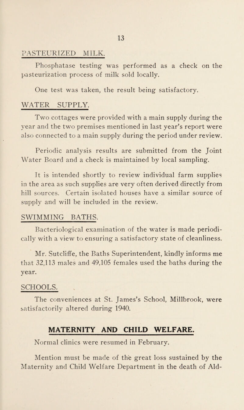 PASTEURIZED MILK. Phosphatase testing was performed as a check on the pasteurization process of milk sold locally. One test was taken, the result being satisfactory. WATER SUPPLY. Two cottages were provided with a main supply during the year and the two premises mentioned in last year’s report were also connected to a main supply during the period under review. Periodic analysis results are submitted from the Joint Water Board and a check is maintained by local sampling. It is intended shortly to review individual farm supplies in the area as such supplies are very often derived directly from hill sources. Certain isolated houses have a similar source of supply and will be included in the review. SWIMMING BATHS. Bacteriological examination of the water is made periodi¬ cally with a view to ensuring a satisfactory state of cleanliness. Mr. Sutcliffe, the Baths Superintendent, kindly informs me that 32,113 males and 49,105 females used the baths during the year. SCHOOLS. The conveniences at St. James’s School, Millbrook, were satisfactorily altered during 1940. MATERNITY AND CHILD WELFARE. Normal clinics were resumed in February. Mention must be made of the great loss sustained by the Maternity and Child Welfare Department in the death of Aid-