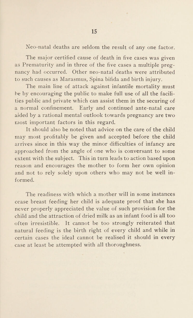 Neo-natal deaths are seldom the result of any one factor. The major certified cause of death in five cases was given as Prematurity and in three of the five cases a multiple preg¬ nancy had occurred. Other neo-natal deaths were attributed to such causes as Marasmus, Spina bifida and birth injury. The main line of attack against infantile mortality must be by encouraging the public to make full use of all the facili¬ ties public and private which can assist them in the securing of a normal confinement. Early and continued ante-natal care aided by a rational mental outlook towards pregnancy are two most important factors in this regard. It should also be noted that advice on the care of the child may most profitably be given and accepted before the child arrives since in this way the minor difficulties of infancy are approached from the angle of one who is conversant to some extent with the subject. This in turn leads to action based upon reason and encourages the mother to form her own opinion and not to rely solely upon others who may not be well in¬ formed. The readiness with which a mother will in some instances cease breast feeding her child is adequate proof that she has never properly appreciated the value of such provision for the child and the attraction of dried milk as an infant food is all too often irresistible. It cannot be too strongly reiterated that natural feeding is the birth right of every child and while in certain cases the ideal cannot be realised it should in every case at least be attempted with all thoroughness.