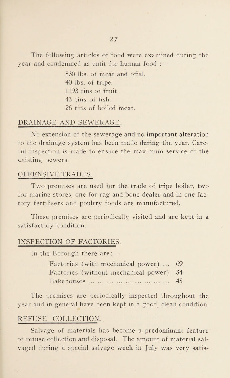 The following articles of food were examined during the year and condemned as unfit for human food :— 530 lbs. of meat and offal. 40 lbs. of tripe. 1193 tins of fruit. 43 tins of fish. 26 tins of boiled meat. DRAINAGE AND SEWERAGE. No extension of the sewerage and no important alteration to the drainage system has been made during the year. Care¬ ful inspection is made to ensure the maximum service of the existing sewers. OFFENSIVE TRADES. Two premises are used for the trade of tripe boiler, two for marine stores, one for rag and bone dealer and in one fac¬ tory fertilisers and poultry foods are manufactured. These premises are periodically visited and are kept in a satisfactory condition. INSPECTION OF FACTORIES. In the Borough there are Factories (with mechanical power) ... 69 Factories (without mechanical power) 34 Bakehouses. 45 The premises are periodically inspected throughout the year and in general have been kept in a good, clean condition. REFUSE COLLECTION. Salvage of materials has become a predominant feature of refuse collection and disposal. The amount of material sal¬ vaged during a special salvage week in July was very satis-