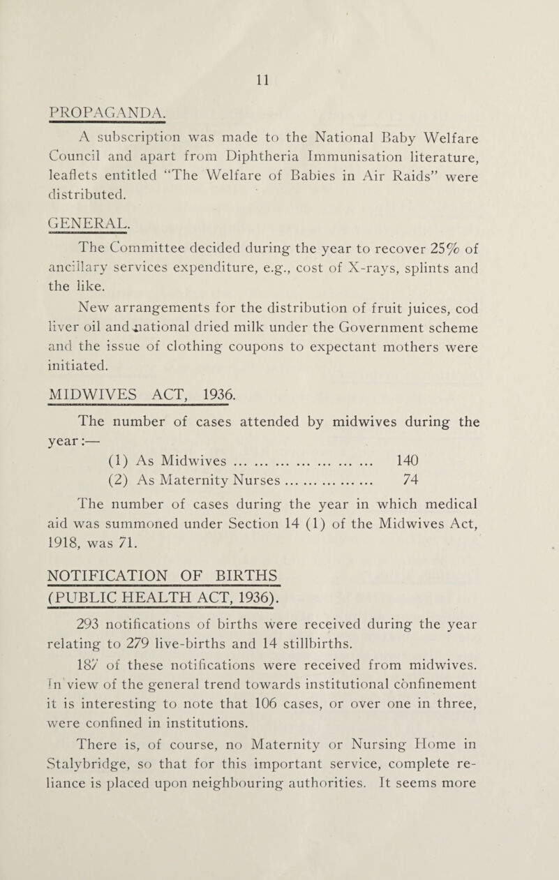 PROPAGANDA. A subscription was made to the National Baby Welfare Council and apart from Diphtheria Immunisation literature, leaflets entitled “The Welfare of Babies in Air Raids” were distributed. GENERAL. The Committee decided during the year to recover 25% of ancillary services expenditure, e.g., cost of X-rays, splints and the like. New arrangements for the distribution of fruit juices, cod liver oil and national dried milk under the Government scheme and the issue of clothing coupons to expectant mothers were initiated. MIDWIVES ACT, 1936. The number of cases attended by midwives during the year:— (1) As Midwives. 140 (2) As Maternity Nurses. 74 The number of cases during the year in which medical aid was summoned under Section 14 (1) of the Midwives Act, 1918, was 71. NOTIFICATION OF BIRTHS (PUBLIC HEALTH ACT, 1936). 293 notifications of births were received during the year relating to 279 live-births and 14 stillbirths. 187 of these notifications were received from midwives. In view of the general trend towards institutional confinement it is interesting to note that 106 cases, or over one in three, were confined in institutions. There is, of course, no Maternity or Nursing Home in Stalybridge, so that for this important service, complete re¬ liance is placed upon neighbouring authorities. It seems more