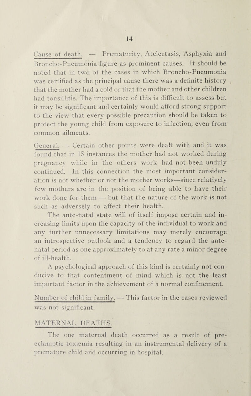 Cause of death. — Prematurity, Atelectasis, Asphyxia and Broncho-Pneumonia figure as prominent causes. It should be noted that in two of the cases in which Broncho-Pneumonia was certified as the principal cause there was a definite history . that the mother had a cold or that the mother and other children had tonsillitis. The importance of this is difficult to assess but it may be significant and certainly would afford strong support to the view that every possible precaution should be taken to protect the young child from exposure to infection, even from common ailments. General. — Certain other points were dealt with and it was found that in 15 instances the mother had not worked during pregnancy while in the others work had not been unduly continued. In this connection the most important consider¬ ation is not whether or not the mother works—since relatively few mothers are in the position of being able to have their work done for them — but that the nature of the work is not such as adversely to affect their health. The ante-natal state will of itself impose certain and in¬ creasing limits upon the capacity of the individual to work and any further unnecessary limitations may merely encourage an introspective outlook and a tendency to regard the ante¬ natal period as one approximately to at any rate a minor degree of ill-health. A psychological approach of this kind is certainly not con¬ ducive to that contentment of mind which is not the least important factor in the achievement of a normal confinement. Number of child in family. — This factor in the cases reviewed was not significant. MATERNAL DEATHS. The one maternal death occurred as a result of pre¬ eclamptic toxaemia resulting in an instrumental delivery of a premature child and occurring in hospital.