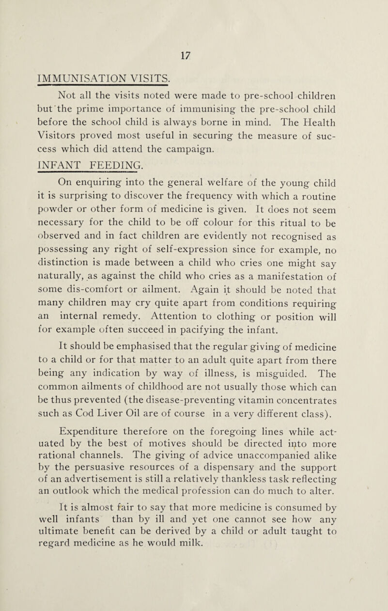 IMMUNISATION VISITS. Not all the visits noted were made to pre-school children but the prime importance of immunising the pre-school child before the school child is always borne in mind. The Health Visitors proved most useful in securing the measure of suc¬ cess which did attend the campaign. INFANT FEEDING. On enquiring into the general welfare of the young child it is surprising to discover the frequency with which a routine powder or other form of medicine is given. It does not seem necessary for the child to be off colour for this ritual to be observed and in fact children are evidently not recognised as possessing any right of self-expression since for example, no distinction is made between a child who cries one might say naturally, as against the child who cries as a manifestation of some dis-comfort or ailment. Again it should be noted that many children may cry quite apart from conditions requiring an internal remedy. Attention to clothing or position will for example often succeed in pacifying the infant. It should be emphasised that the regular giving of medicine to a child or for that matter to an adult quite apart from there being any indication by way of illness, is misguided. The common ailments of childhood are not usually those which can be thus prevented (the disease-preventing vitamin concentrates such as Cod Liver Oil are of course in a very different class). Expenditure therefore on the foregoing lines while act¬ uated by the best of motives should be directed into more rational channels. The giving of advice unaccompanied alike by the persuasive resources of a dispensary and the support of an advertisement is still a relatively thankless task reflecting an outlook which the medical profession can do much to alter. It is almost fair to say that more medicine is consumed by well infants than by ill and yet one cannot see how any ultimate benefit can be derived by a child or adult taught to regard medicine as he would milk.
