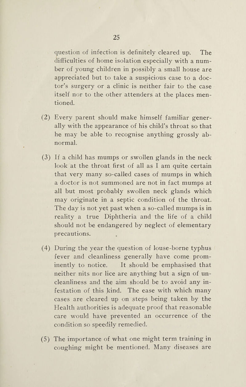 question of infection is definitely cleared up. The difficulties of home isolation especially with a num¬ ber of young children in possibly a small house are appreciated but to take a suspicious case to a doc¬ tor's surgery or a clinic is neither fair to the case itself nor to the other attenders at the places men¬ tioned. (2) Every parent should make himself familiar gener¬ ally with the appearance of his child’s throat so that he may be able to recognise anything grossly ab¬ normal. (3) If a child has mumps or swollen glands in the neck look at the throat first of all as I am quite certain that very many so-called cases of mumps in which a doctor is not summoned are not in fact mumps at all but most probably swollen neck glands which may originate in a septic condition of the throat. The day is not yet past when a so-called mumps is in reality a true Diphtheria and the life of a child should not be endangered by neglect of elementary precautions. (4) During the year the question of louse-borne typhus fever and cleanliness generally have come prom¬ inently to notice. It should be emphasised that neither nits nor lice are anything but a sign of un¬ cleanliness and the aim should be to avoid any in¬ festation of this kind. The ease with which many cases are cleared up on steps being taken by the Health authorities is adequate proof that reasonable care would have prevented an occurrence of the condition so speedily remedied. (5) The importance of what one might term training in coughing might be mentioned. Many diseases are