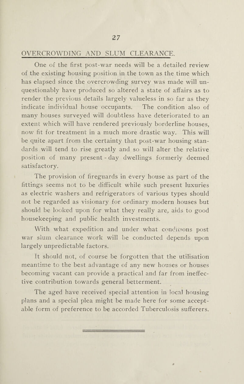 OVERCROWDING AND SLUM CLEARANCE. One of the first post-war needs will be a detailed review of the existing housing position in the town as the time which has elapsed since the overcrowding survey was made will un¬ questionably have produced so altered a state of affairs as to render the previous details largely valueless in so far as they indicate individual house occupants. The condition also of many houses surveyed will doubtless have deteriorated to an extent which will have rendered previously borderline houses, now fit for treatment in a much more drastic way. This will be quite apart from the certainty that post-war housing stan¬ dards will tend to rise greatly and so will alter the relative position of many present - day dwellings formerly deemed satisfactory. The provision of fireguards in every house as part of the fittings seems not to be difficult while such present luxuries as electric washers and refrigerators of various types should not be regarded as visionary for ordinary modern houses but should be looked upon for what they really are, aids to good housekeeping and public health investments. With what expedition and under what conditions post war slum clearance work will be conducted depends upon largely unpredictable factors. It should not, of course be forgotten that the utilisation meantime to the best advantage of any new houses or houses becoming vacant can provide a practical and far from ineffec¬ tive contribution towards general betterment. The aged have received special attention in local housing plans and a special plea might be made here for some accept¬ able form of preference to be accorded Tuberculosis sufferers. S