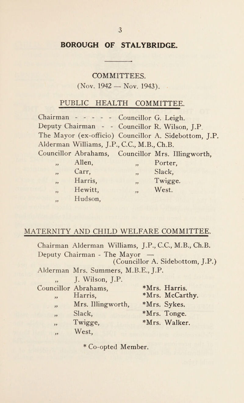 BOROUGH OF STALYBRIDGE. COMMITTEES. (Nov. 1942 — Nov. 1943). PUBLIC HEALTH COMMITTEE. Chairman ----- Councillor G. Leigh. Deputy Chairman - - Councillor R. Wilson, J.P. The Mayor (ex-officio) Councillor A. Sidebottom, J.P. Alderman Williams, J.P., C.C., M.B., Ch.B. Councillor Abrahams, Councillor Mrs. Illingworth, „ Allen, „ Porter, „ Carr, „ Slack, „ Harris, „ Twigge. „ Hewitt, „ West. „ Hudson, MATERNITY AND CHILD WELFARE COMMITTEE. Chairman Alderman Williams, J.P., C.C., M.B., Ch.B. Deputy Chairman - The Mayor — (Councillor A. Sidebottom, J.P.) Alderman Mrs. Summers, M.B.E., J.P. J. Wilson, J.P. Councillor Abrahams, 99 99 99 99 Harris, Mrs. Illingworth, Slack, Twigge, West, *Mrs. Harris. *Mrs. McCarthy. *Mrs. Sykes. *Mrs. Tonge. '^'Mrs. Walker. * Co-opted Member.