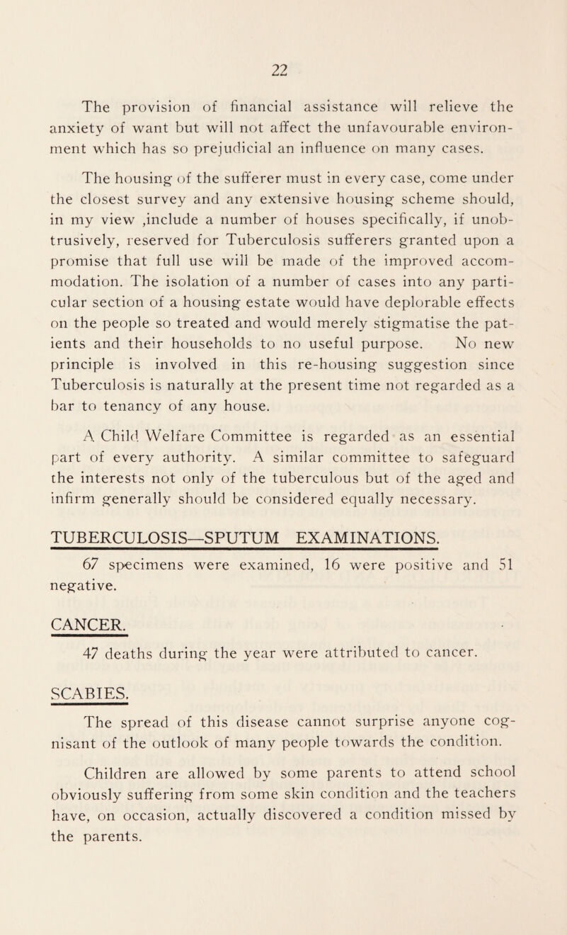 The provision of financial assistance will relieve the anxiety of want but will not affect the unfavourable environ¬ ment which has so prejudicial an influence on many cases. The housing of the sufferer must in every case, come under the closest survey and any extensive housing scheme should, in my view ,include a number of houses specifically, if unob¬ trusively, reserved for Tuberculosis sufferers granted upon a promise that full use will be made of the improved accom¬ modation. The isolation of a number of cases into any parti¬ cular section of a housing estate would have deplorable effects on the people so treated and would merely stigmatise the pat¬ ients and their households to no useful purpose. No new principle is involved in this re-housing suggestion since Tuberculosis is naturally at the present time not regarded as a bar to tenancy of any house. A Child Welfare Committee is regarded as an essential part of every authority. similar committee to safeguard the interests not only of the tuberculous but of the aged and infirm generally should be considered equally necessary. TUBERCULOSIS—SPUTUM EXAMINATIONS. 67 specimens were examined, 16 were positive and 51 negative. CANCER. 47 deaths during the year were attributed to cancer. SCABIES. The spread of this disease cannot surprise anyone cog¬ nisant of the outlook of many people towards the condition. Children are allowed by some parents to attend school obviously suffering from some skin condition and the teachers have, on occasion, actually discovered a condition missed by the parents.