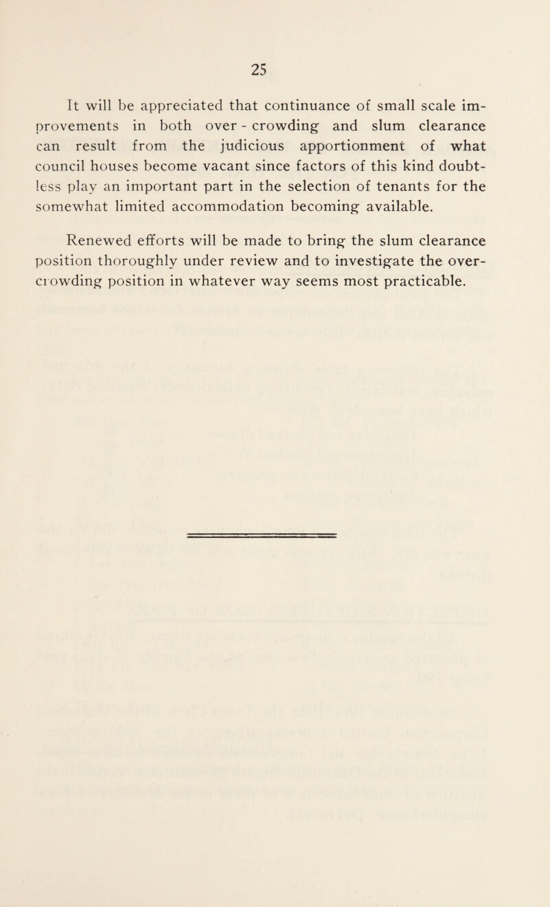 It will be appreciated that continuance of small scale im¬ provements in both over - crowding and slum clearance can result from the judicious apportionment of what council houses become vacant since factors of this kind doubt¬ less play an important part in the selection of tenants for the somewhat limited accommodation becoming available. Renewed efforts will be made to bring the slum clearance position thoroughly under review and to investigate the over¬ crowding position in whatever way seems most practicable.