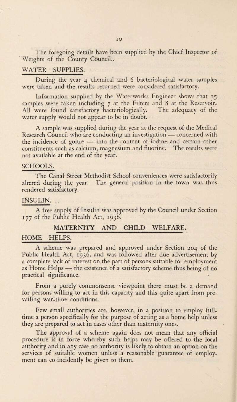 The foregoing details have been supplied by the Chief Inspector of Weights of the County Council.. WATER SUPPLIES. During the year 4 chemical and 6 bacteriological water samples were taken and the results returned were considered satisfactory. Information supplied by the Waterworks Engineer shows that 15 samples were taken including 7 at the Filters and 8 at the Reservoir. All were found satisfactory bacteriologically. The adequacy of the water supply would not appear to be in doubt. A sample was supplied during the year at the request of the Medical Research Council who are conducting an investigation — concerned with the incidence of goitre — into the content of iodine and certain other constituents such as calcium, magnesium and fluorine. The results were not available at the end of the year. SCHOOLS. The Canal Street Methodist School conveniences were satisfactorily altered during the year. The general position in the town was thus rendered satisfactory. INSULIN. A free supply of Insulin was approved by the Council under Section 177 of the Public Health Act, 1936. MATERNITY AND CHILD WELFARE. HOME HELPS. A scheme was prepared and approved under Section 204 of the Public Health Act, 1936, and was followed after due advertisement by a complete lack of interest on the part of persons suitable for employment as Home Helps — the existence of a satisfactory scheme thus being of no practical significance. From a purely commonsense viewpoint there must be a demand for persons willing to act in this capacity and this quite apart from pre¬ vailing war-time conditions- Few small authorities are, however, in a position to employ full¬ time a person specifically for the purpose of acting as a home help unless they are prepared to act in cases other than maternity ones. The approval of a scheme again does not mean that any official procedure is in force whereby such helps may be offered to the local authority and in any case no authority is likely to obtain an option on the services of suitable women unless a reasonable guarantee of employ¬ ment can co-incidently be given to them.