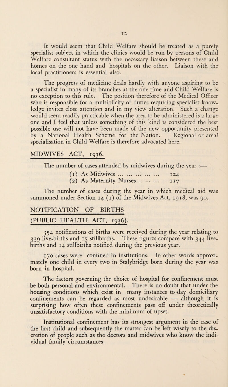 It would seem that Child Welfare should be treated as a purely specialist subject in which the clinics would be run by persons of Child Welfare consultant status with the necessary liaison between these and homes on the one hand and hospitals on the other. Liaison with the local practitioners is essential also. The progress of medicine deals hardly with anyone aspiring to be a specialist in many of its branches at the one time and Child Welfare is no exception to this rule. The position therefore of the Medical Officer who is responsible for a multiplicity of duties requiring specialist know¬ ledge invites close attention and in my view alteration. Such a change would seem readily practicable when the area to be administered is a laree one and I feel that unless something of this kind is considered the best possible use will not have been made of the new opportunity presented by a National Health Scheme for the Nation. Regional or areal specialisation in Child Welfare is therefore advocated here. MID WIVES ACT, 1936. The number of cases attended by midwives during the year :— (1) As Midwives. 124 (2) As Maternity Nurses... ••• ... 117 The number of cases during the year in which medical aid was summoned under Section 14 (i) of the Midwives Act, 1918, was 90. NOTIFICATION OF BIRTHS (PUBLIC HEALTH ACT, 1936). 354 notifications of births were received during the year relating to 339 live-births and 15 stillbirths. These figures compare with 344 live- births and 14 stillbirths notified during the previous year. 170 cases were confined in institutions. In other words approxi¬ mately one child in every two in Stalybridge born during the year was born in hospital. The factors governing the choice of hospital for confinement must be both personal and environmental. There is no doubt that under the housing conditions which exist in many instances to-day domiciliary confinements can be regarded as most undesirable — although it is surprising how often these confinements pass off under theoretically unsatisfactory conditions with the minimum of upset. Institutional confinement has its strongest argument in the case of the first child and subsequently the matter can be left wisely to the dis¬ cretion of people such as the doctors and midwives who know the indi¬ vidual family circumstances.