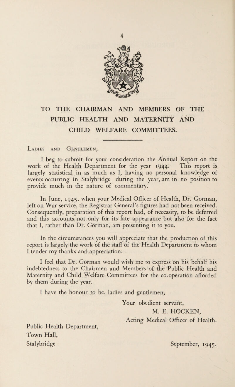 TO THE CHAIRMAN AND MEMBERS OF THE PUBLIC HEALTH AND MATERNITY AND CHILD WELFARE COMMITTEES. Ladies and Gentlemen, I beg to submit for your consideration the Annual Report on the work of the Health Department for the year 1944. This report is largely statistical in as much as I, having no personal knowledge of events occurring in Stalybridge during the year, am in no position to provide much in the nature of commentary. In June, 1945. when your Medical Officer of Health, Dr. Gorman, left on War service, the Registrar General’s figures had not been received. Consequently, preparation of this report had, of necessity, to be deferred and this accounts not only for its late appearance but also for the fact that I, rather than Dr. Gorman, am presenting it to you. In the circumstances you will appreciate that the production of this report is largely the work of the staff of the Health Department to whom I tender my thanks and appreciation. I feel that Dr. Gorman would wish me to express on his behalf his indebtedness to the Chairmen and Members of the Public Health and Maternity and Child Welfare Committees for the co-operation afforded by them during the year. I have the honour to be, ladies and gentlemen. Your obedient servant, M. E. HOCKEN, Acting Medical Officer of Health. September, 1945. Public Health Department, Town Hall, Stalybridge