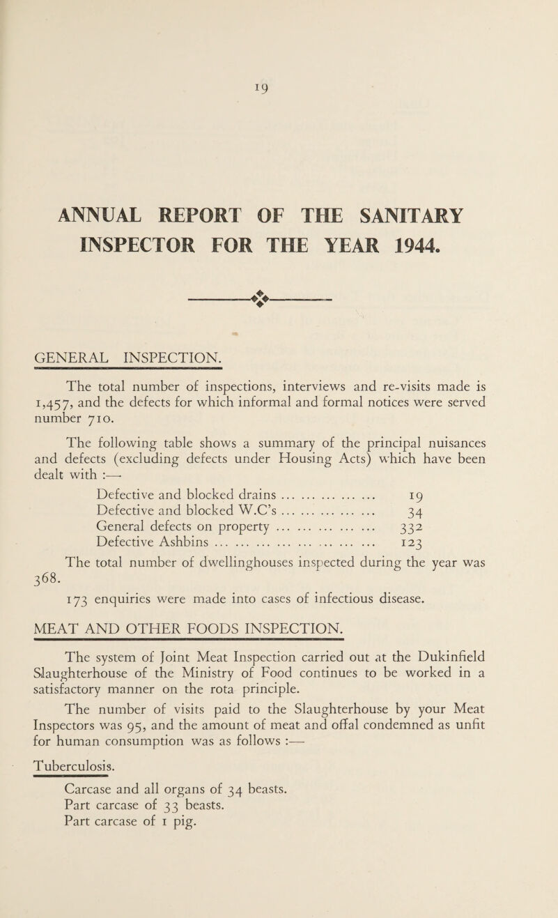 ANNUAL REPORT OF THE SANITARY INSPECTOR FOR THE YEAR 1944. GENERAL INSPECTION. The total number of inspections, interviews and re-visits made is 1,457, defects for which informal and formal notices were served number 710. The following table shows a summary of the principal nuisances and defects (excluding defects under Housing Acts) which have been dealt with :—• Defective and blocked drains. 19 Defective and blocked W.C’s. 34 General defects on property. 332 Defective Ashbins. 123 The total number of dwellinghouses inspected during the year was 368. 173 enquiries were made into cases of infectious disease. MEAT AND OTHER FOODS INSPECTION. The system of Joint Meat Inspection carried out at the Dukinfield Slaughterhouse of the Ministry of Food continues to be worked in a satisfactory manner on the rota principle. The number of visits paid to the Slaughterhouse by your Meat Inspectors was 95, and the amount of meat and offal condemned as unfit for human consumption was as follows :— Tuberculosis. Carcase and all organs of 34 beasts. Part carcase of 33 beasts. Part carcase of i pig.