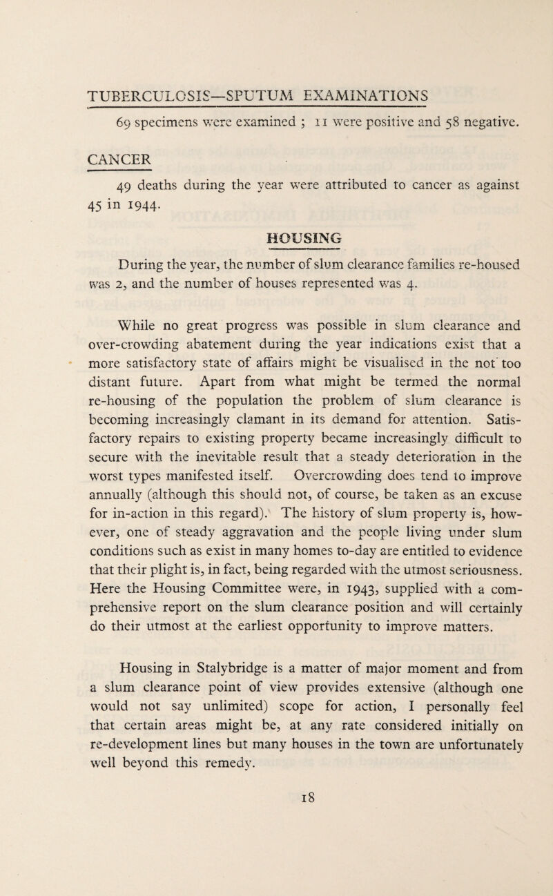 TUBERCULOSIS—SPUTUM EXAMINATIONS 69 specimens v;ere examined ; ii were positive and 58 negative. CANCER 49 deaths during the year were attributed to cancer as against 45 in 1944. HOUSING During the year, the number of slum clearance families re-housed was 2, and the number of houses represented was 4. While no great progress was possible in slum clearance and over-crowding abatement during the year indications exist that a more satisfactory state of affairs might be visualised in the not too distant future. Apart from what might be termed the normal re-housing of the population the problem of slum clearance is becoming increasingly clamant in its demand for attention. Satis¬ factory repairs to existing property became increasingly difficult to secure with the inevitable result that a steady deterioration in the worst types manifested itself. Overcrowding does tend to improve annually (although this should not, of course, be taken as an excuse for in-action in this regard). The history of slum property is, how¬ ever, one of steady aggravation and the people living under slum conditions such as exist in many homes to-day are entitled to evidence that their plight is, in fact, being regarded with the utmost seriousness. Here the Housing Committee were, in 1943, supplied with a com¬ prehensive report on the slum clearance position and will certainly do their utmost at the earliest opportunity to improve matters. Housing in Stalybridge is a matter of major moment and from a slum clearance point of view provides extensive (although one would not say unlimited) scope for action, I personally feel that certain areas might be, at any rate considered initially on re-development lines but many houses in the town are unfortunately well beyond this remedy.