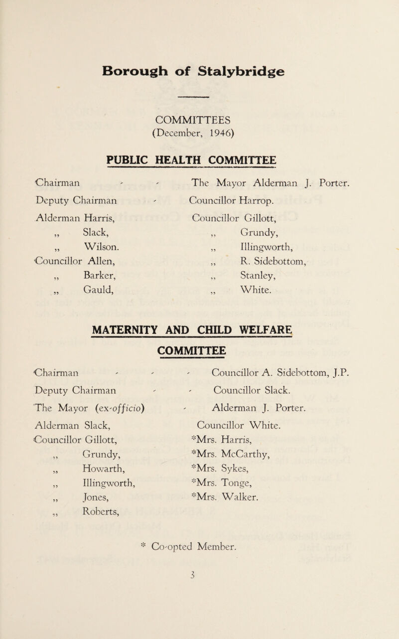 Borough of Stalybridge COMMITTEES (December, 1946) PUBLIC HEALTH COMMITTEE Chairman Deputy Chairman Alderman Harris, ,, Slack, „ Wilson, Councillor Allen, ,, Barker, „ Gauld, The Mayor Alderman J. Porter. Councillor Harrop. Councillor Gillott, ,, Grundy, ,, Illingworth, ,, R. Sidebottom, ,, Stanley, ,, White. MATERNITY AND CHILD WELFARE COMMITTEE Chairman Deputy Chairman 'The Mayor (ex-officio) Alderman Slack, Councillor Gillott, ,, Grundy, „ Howarth, ,, Illingworth, „ Jones, ,, Roberts, Councillor A. Sidebottom, J.P. Councillor Slack. Alderman J. Porter. Councillor White. '•'Mrs. Harris, '•'Mrs. McCarthy, '‘'Mrs. Sykes, '•'Mrs. Tonge, '•'Mrs. Walker. * Co-opted Member.