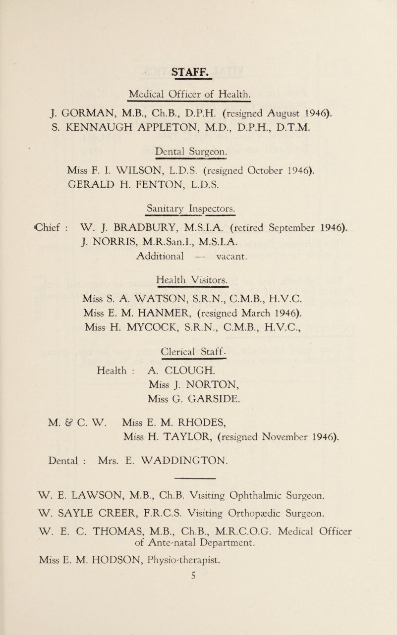 STAFF. Medical Officer of Health. J. GORMAN, M.B., Ch.B., D.P.H. (resigned August 1946). S. KENNAUGH APPLETON, M.D., D.P.H., D.T.M. Dental Surgeon. Miss F. L WILSON, L.D.S. (resigned October 1946). GERALD H. FENTON, L.D.S. Sanitary Inspectors. Chief : W. J. BRADBURY, M.S.I.A. (retired September 1946). J. NORRIS, M.R.San.L, M.S.I.A. Additional — vacant. Health Visitors. Miss S. A. WATSON, S.R.N., C.M.B., H.V.C. Miss E. M. HANMER, (resigned March 1946). Miss H. MYCOCK, S.R.N., C.M.B., H.V.C., Clerical Staff- Health : A. CLOUGH. Miss J. NORTON, Miss G. GARSIDE. M. ^ C. W. Miss E. M. RHODES, Miss H. TAYLOR, (resigned November 1946). Dental : Mrs. E. WADDINGTON. W. E. LAWSON, M.B., Ch.B. Visiting Ophthalmic Surgeon. W. SAYLE GREER, F.R.C.S. Visiting Orthopaedic Surgeon. W. E. C. THOMAS, M.B., Ch.B., M.R.C.O.G. Medical Officer of Antematal Department. Miss E. M. HODSON, Physio-therapist.