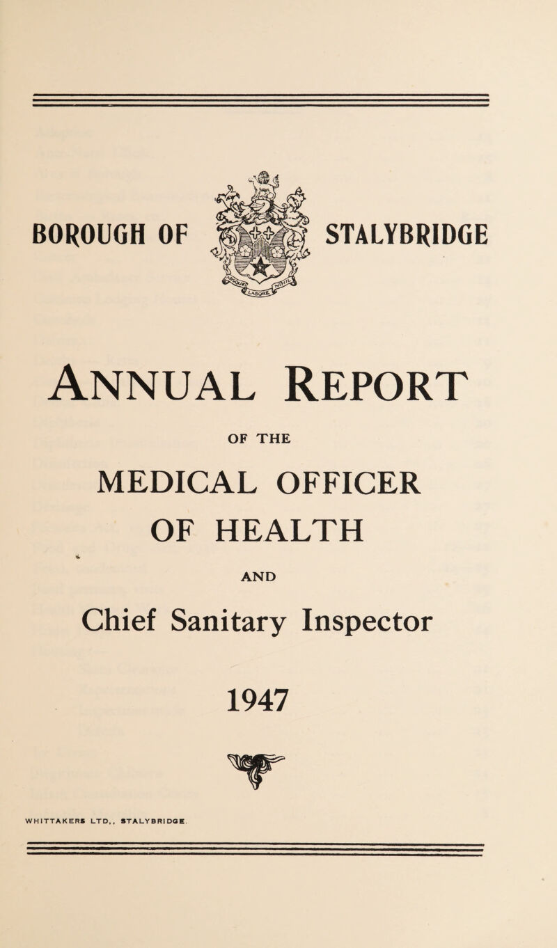 BOROUGH OF STALYBRIDGE Annual Report OF THE MEDICAL OFFICER OF HEALTH li. AND Chief Sanitary Inspector 1947 WHITTAKERS LTD,, STALYBRIDGE