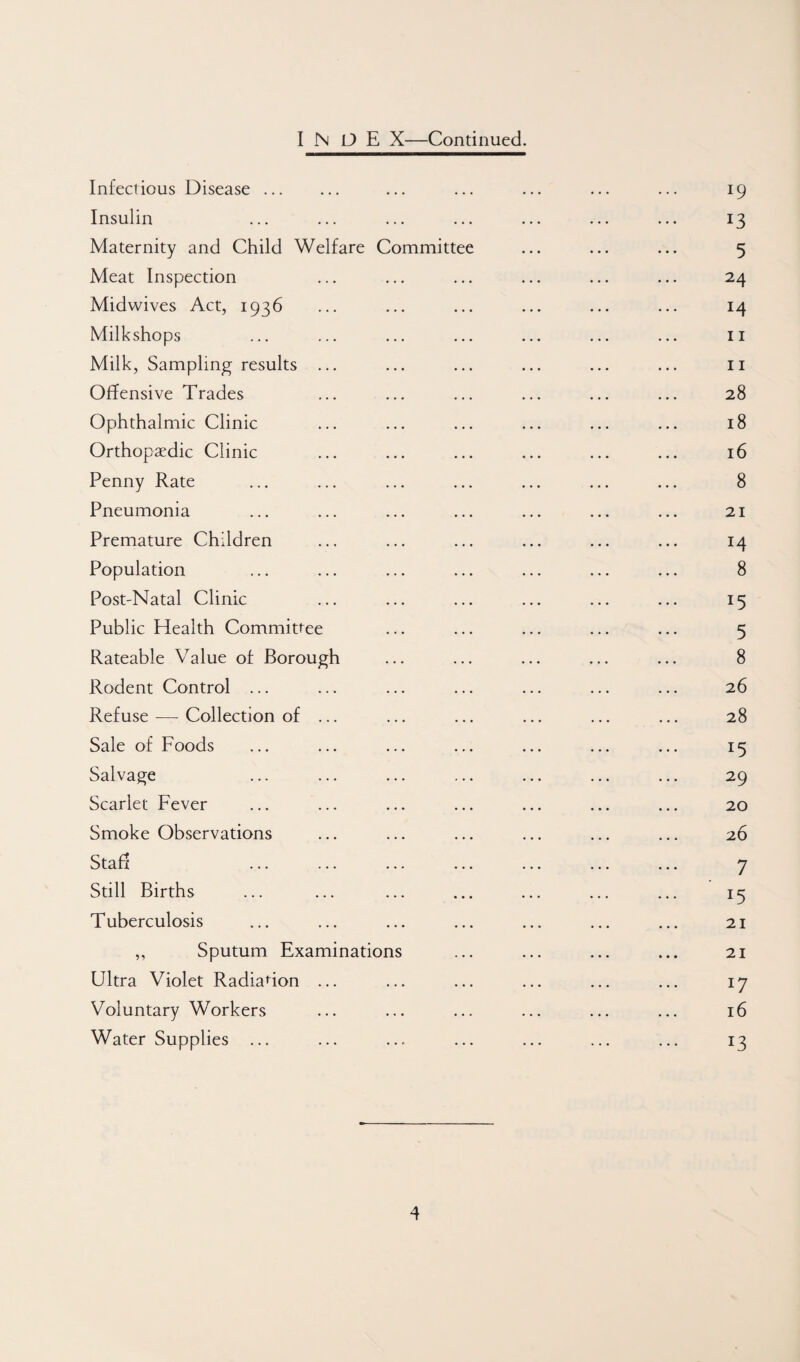 I N O E X—Continued. Infectious Disease. ... ... ... ... ... 19 Insulin ... ... ... ... ... ... ... 13 Maternity and Child Welfare Committee ... ... ... 5 Meat Inspection ... ... ... ... ... ... 24 Midwives Act, 1936 ... ... ... ... ... ... 14 Milkshops ... ... ... ... ... ... ... II Milk, Sampling results ... ... ... ... ... ... ii Offensive Trades ... ... ... ... ... ... 28 Ophthalmic Clinic ... ... ... ... ... ... 18 Orthopaedic Clinic ... ... ... ... ... ... 16 Penny Rate ... ... ... ... ... ... ... 8 Pneumonia ... ... ... ... ... ... ... 21 Premature Children ... ... ... ... ... ... 14 Population ... ... ... ... ... ... ... 8 Post-Natal Clinic ... ... ... ... ... ... 15 Public Health Committee ... ... ... ... ... 5 Rateable Value of Borough ... ... ... ... ... 8 Rodent Control ... ... ... ... ... ... ... 26 Refuse — Collection of ... ... ... ... ... ... 28 Sale of Foods ... ... ... ... ... ... ... 15 Salvage ... ... ... ... ... ... ... 29 Scarlet Fever ... ... ... ... ... ... ... 20 Smoke Observations ... ... ... ... ... ... 26 Staff ... ... ... ... ... ... ... 7 Still Births ... ... ... ... ... ... ... 15 Tuberculosis ... ... ... ... ... ... ... 21 ,, Sputum Examinations ... ... ... ... 21 Ultra Violet Radiation ... ... ... ... ... ... 17 Voluntary Workers ... ... ... ... ... ... 16 Water Supplies ... ... ... ... ... ... ... 13