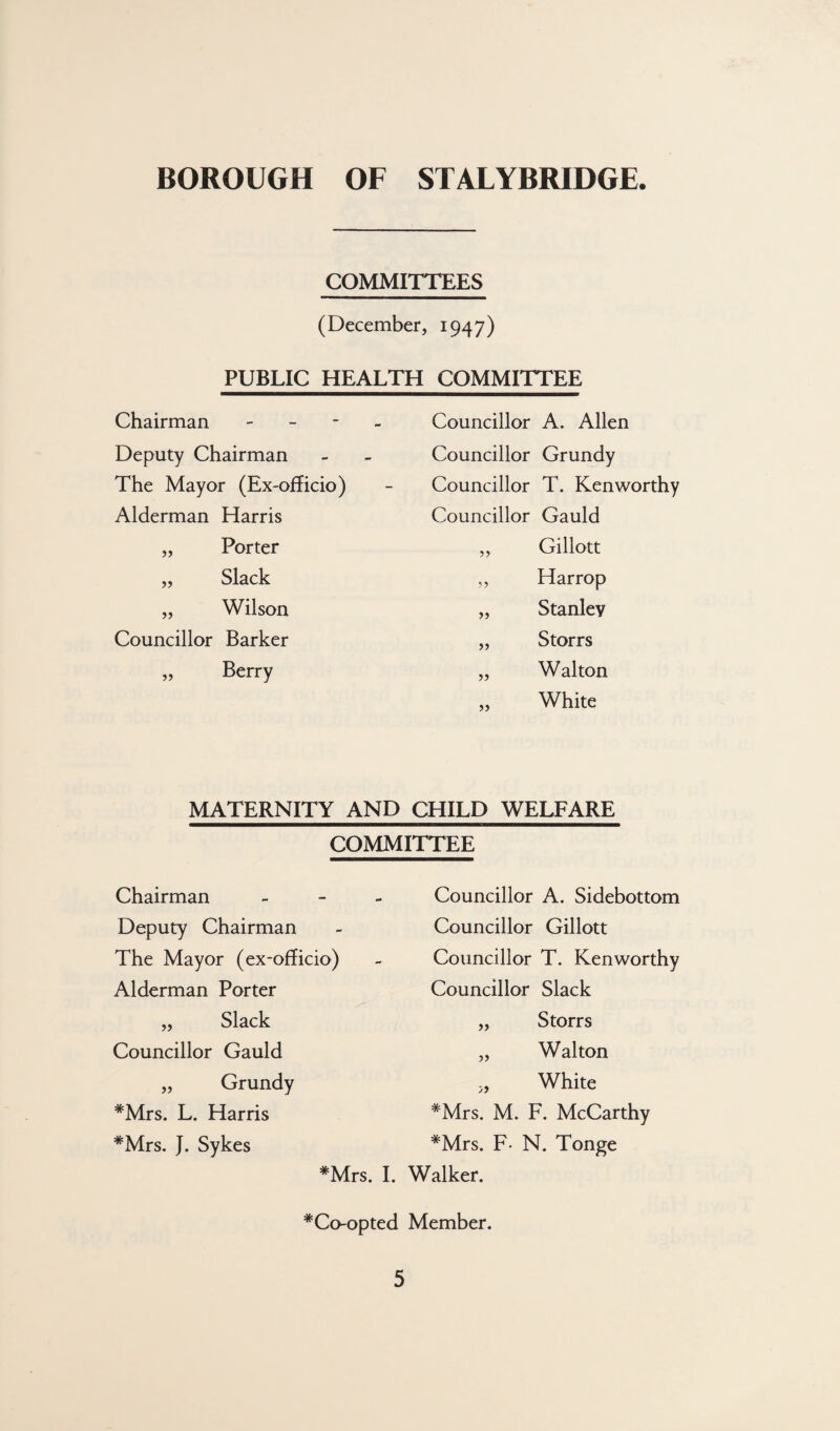 COMMITTEES (December, 1947) PUBLIC HEALTH COMMITTEE Chairman - - - - Councillor A. Allen Deputy Chairman Councillor Grundy The Mayor (Ex-officio) Councillor T. Kenworthy Alderman Harris Councillor Gauld „ Porter „ Gillott „ Slack ,, Harrop „ Wilson „ Stanley Councillor Barker „ Storrs „ Berry „ Walton „ White MATERNITY AND CHILD WELFARE COMMITTEE Chairman - - - Councillor A. Sidebottom Deputy Chairman Councillor Gillott The Mayor (ex-officio) Councillor T. Kenworthy Alderman Porter Councillor Slack „ Slack „ Storrs Councillor Gauld „ Walton „ Grundy „ White ^Mrs. L. Harris *Mrs. M. F. McCarthy *Mrs. J. Sykes *Mrs. F- N. Tonge *Mrs. I. Walker. *Co-opted Member.