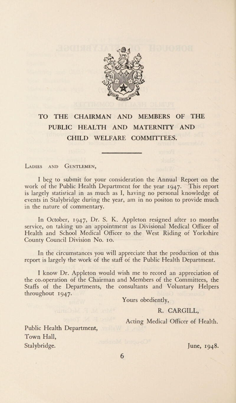 TO THE CHAIRMAN AND MEMBERS OF THE PUBLIC HEALTH AND MATERNITY AND CHILD WELFARE COMMITTEES. Ladies and Gentlemen, I beg to submit for your consideration the Annual Report on the work of the Public Health Department for the year 1947. This report is largely statistical in as much as I, having no personal knowledge of events in Stalybridge during the year, am in no positon to provide much in the nature of commentary. In October, 1947, Dr. S. K. Appleton resigned after 10 months service, on taking ud an appointment as Divisional Medical Officer oT Health and School Medical Officer to the West Riding of Yorkshire County Council Division No. 10. In the circumstances you will appreciate that the production of this report is largely the work of the staff of the Public Health Department. I know Dr. Appleton would wish me to record an appreciation of the co-operation of the Chairman and Members of the Committees, the Staffs of the Departments, the consultants and Voluntary Helpers throughout 1947. Yours obediently, R. CARGILL, Acting Medical Officer of Health. June, 1948. 6 Public Health Department, Town Hall, Stalybridge.