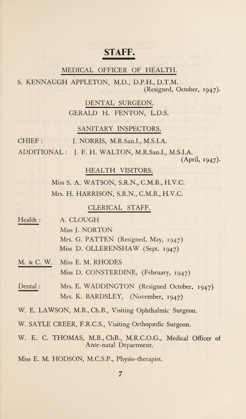 STAFF. MEDICAL OFFICER OF HEALTH. S. KENNAUGH APPLETON, M.D., D.P.H., D.T.M. (Resigned, October, 1947)- DENTAL SURGEON. GERALD H. FENTON, L.D.S. SANITARY INSPECTORS. CHIEF : J. NORRIS, M.R.San.L, M.S.LA. ADDITIONAL : J, F. H. WALTON, M.R.San.L, M.S.LA. (April, 1947). HEALTH VISITORS. Miss S. A. WATSON, S.R.N., C.M.B., H.V.C. Mrs. H. HARRISON, S.R.N., C.M.B., H.V.C. CLERICAL STAFF. Health : A. CLOUGH Miss J. NORTON Mrs. G. PATTEN (Resigned, May, 1947) Miss D. OLLERENSHAW (Sept. 1947) M. & C. W. Miss E. M. RHODES Miss D. CONSTERDINE, (February, 1947) Dental ; Mrs. E. WADDINGTON (Resigned October, 1947) Mrs. K. BARDSLEY, (November, 1947) W. E. LAWSON, M.B., Ch.B., Visiting Ophthalmic Surgeon. W. SAYLE CREER, F.R.C.S., Visiting Orthopaedic Surgeon. W. E. C. THOMAS, M.B., ChB., M.R.C.O.G., Medical Officer of Ante-natal Department. Miss E. M. HODSON, M.C.S.P., Physio-therapist.