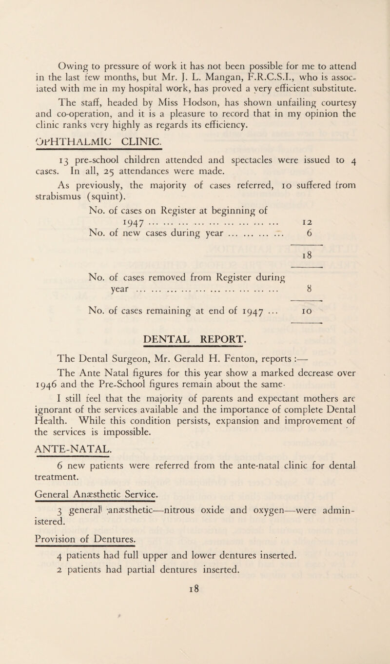 Owing to pressure of work it has not been possible for me to attend in the last few months, but Mr. J. L. Mangan, F.R.C.S.L, who is assoc¬ iated with me in my hospital work, has proved a yery efficient substitute. The staff, headed by Miss Hodson, has shown unfailing courtesy and co-operation, and it is a pleasure to record that in my opinion the clinic ranks very highly as regards its efficiency. OPHTHALMIC CLINIC. 13 pre-school children attended and spectacles were issued to 4 cases. In all, 25 attendances were made. As previously, the majority of cases referred, 10 suffered from strabismus (squint). No. of cases on Register at beginning of 1947.. . 12 No. of new cases during year. 6 18 No. of cases removed from Register during year . 8 No. of cases remaining at end of 1947 ... 10 DENTAL REPORT. The Dental Surgeon, Mr. Gerald H. Fenton, reports:—- The Ante Natal figures for this year show a marked decrease over 1946 and the Pre-School figures remain about the same- 1 still feel that the majority of parents and expectant mothers are ignorant of the services available and the importance of complete Dental Health. While this condition persists, expansion and improvement of the services is impossible. ANTE-NATAL. 6 new patients were referred from the ante-natal clinic for dental treatment. General Anaesthetic Service. 3 general! ^anaesthetic—nitrous oxide and oxygen-—were admin¬ istered. Provision of Dentures. 4 patients had full upper and lower dentures inserted. 2 patients had partial dentures inserted.