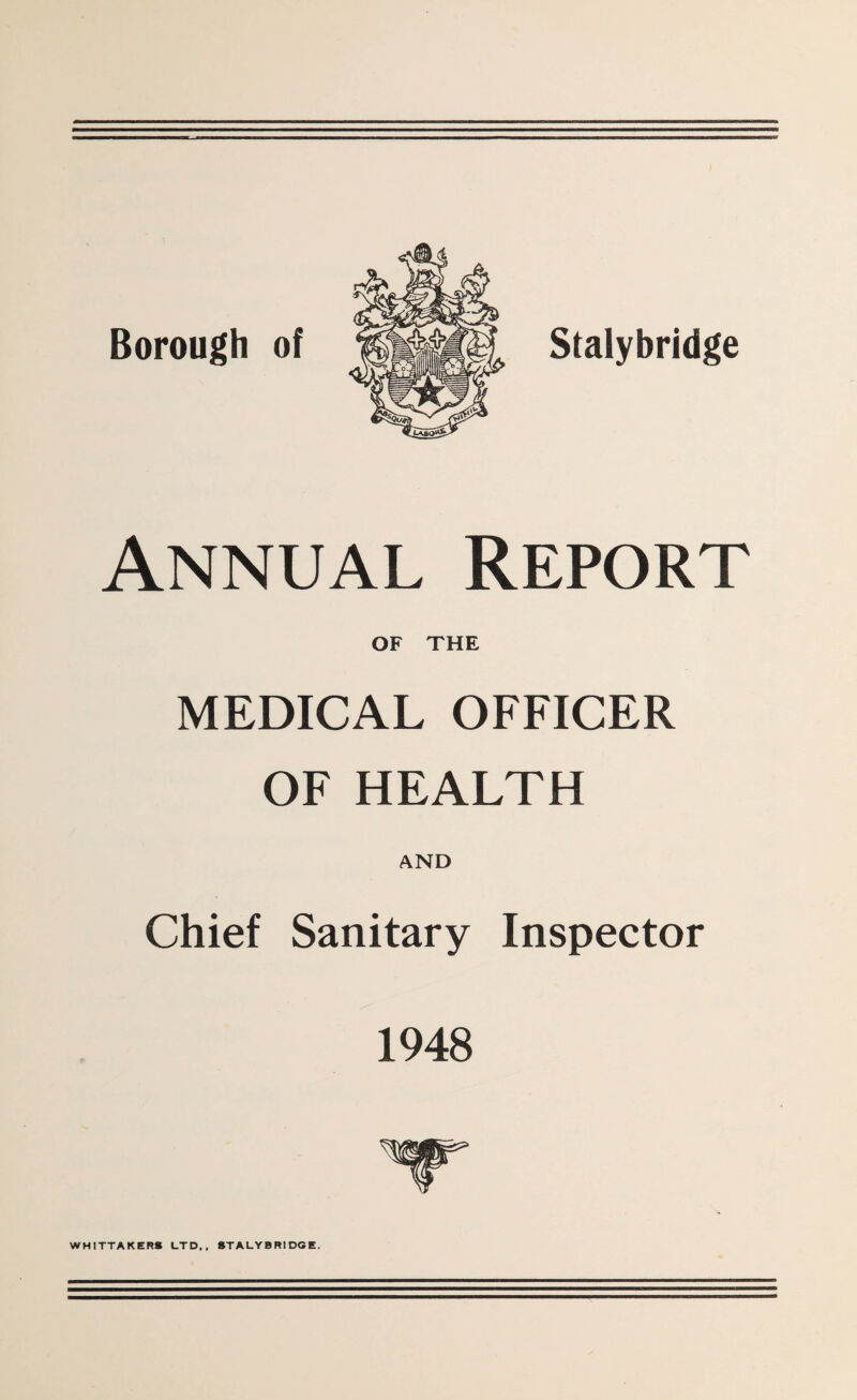 Borough of Stalybridge Annual Report OF THE MEDICAL OFFICER OF HEALTH AND Chief Sanitary Inspector 1948 WHITTAKER* LTD,, STALYBRIDGE.