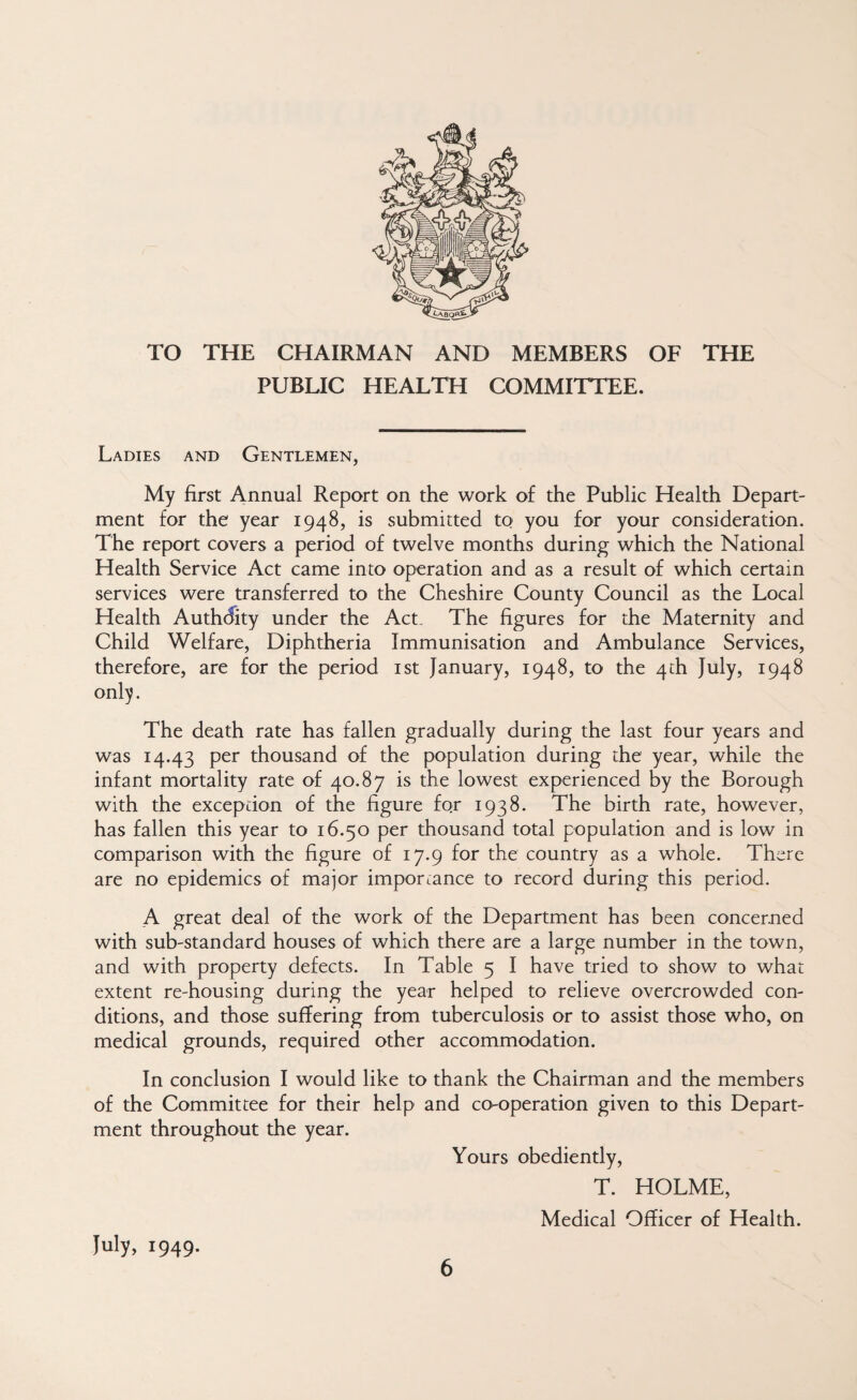 TO THE CHAIRMAN AND MEMBERS OF THE PUBUC HEALTH COMMITTEE. Ladies and Gentlemen, My first Annual Report on the work of the Public Health Depart¬ ment for the year 1948, is submitted to you for your consideration. The report covers a period of twelve months during which the National Health Service Act came into operation and as a result of which certain services were transferred to the Cheshire County Council as the Local Health Authdity under the Act, The figures for the Maternity and Child Welfare, Diphtheria Immunisation and Ambulance Services, therefore, are for the period ist January, 1948, to the 4 th July, 1948 onl^. The death rate has fallen gradually during the last four years and was 14.43 per thousand of the population during the year, while the infant mortality rate of 40.87 is the lowest experienced by the Borough with the exception of the figure for 1938. The birth rate, however, has fallen this year to 16.50 per thousand total population and is low in comparison with the figure of 17.9 for the country as a whole. There are no epidemics of major importance to record during this period. A great deal of the work of the Department has been concerned with sub-standard houses of which there are a large number in the town, and with property defects. In Table 5 I have tried to show to what extent re-housing during the year helped to relieve overcrowded con¬ ditions, and those suffering from tuberculosis or to assist those who, on medical grounds, required other accommodation. In conclusion I would like to thank the Chairman and the members of the Committee for their help and co-operation given to this Depart¬ ment throughout the year. Yours obediently, T. HOLME, Medical Officer of Health. July, 1949.